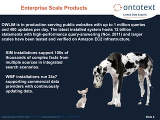 Enterprise Scale Products
                                                               Linked Data Experts



OWLIM is in production serving public websites with up to 1 million queries
and 400 updates per day. The latest installed system hosts 12 billion
statements with high-performance query-answering (Nov. 2011) and larger
scales have been tested and verified on Amazon EC2 infrastructure.


  KIM installations support 100s of
  thousands of complex facts from
  multiple sources in integrated
  search scenarios.

  WMF installations run 24x7
  supporting commercial data
  providers with continuously
  updating data.




http://www.ontotext.com/owlim/benchmarking_index.html
Copyright 2012 Ontotext AD  www.ontotext.com                                     ݺߣ 6
 