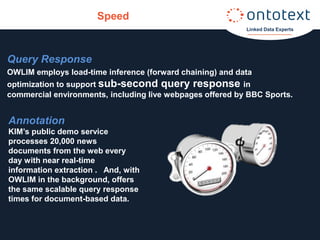 Speed
                                                           Linked Data Experts




Query Response
OWLIM employs load-time inference (forward chaining) and data
optimization to support sub-second query response in
commercial environments, including live webpages offered by BBC Sports.


Annotation
KIM’s public demo service
processes 20,000 news
documents from the web every
day with near real-time
information extraction . And, with
OWLIM in the background, offers
the same scalable query response
times for document-based data.
 