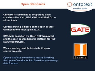 Open Standards
                                                   Linked Data Experts



Ontotext is committed to supporting open
standards like XML, RDF, OWL and SPARQL in
all our tools.

Our text mining is based on the open source
GATE platform (http://gate.ac.uk).

OWLIM is based on the Open RDF framework
and the open source Sesame platform for RDF
(www.openrdf.org).

We are leading contributors to both open
source projects.

Open standards compliance means breaking
the cycle of vendor lock-in based on proprietary
data formats.
 