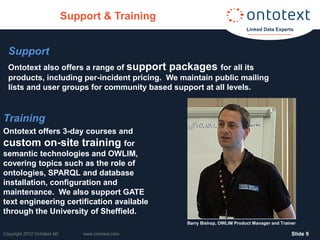 Support & Training
                                                                             Linked Data Experts



  Support
  Ontotext also offers a range of support packages for all its
  products, including per-incident pricing. We maintain public mailing
  lists and user groups for community based support at all levels.


Training
Ontotext offers 3-day courses and
custom on-site training for
semantic technologies and OWLIM,
covering topics such as the role of
ontologies, SPARQL and database
installation, configuration and
maintenance. We also support GATE
text engineering certification available
through the University of Sheffield.
                                                    Barry Bishop, OWLIM Product Manager and Trainer

Copyright 2012 Ontotext AD       www.ontotext.com                                                ݺߣ 9
 