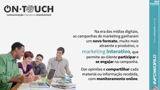 www.ontouch.com.br
Na era das mídias digitais,
as campanhas de marketing ganharam
um novo formato, muito mais
atraente e produtivo, o
marketing interativo, que
permite ao cliente participar e
se engajar na campanha.
Dar opiniões e compartilhar cada
material ou informação recebida,
com monitoramento online.
 