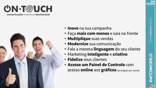 www.ontouch.com.br
•  Inove na sua campanha
•  Faça mais com menos e saia na frente
•  Multiplique suas vendas
•  Modernize sua comunicação
•  Fale a mesma linguagem do seu cliente
•  Marketing inteligente e criativo
•  Fidelize seus clientes
•  Acesse um Painel de Controle com
acesso online aos gráficos (protegido por senha)
 