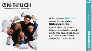 www.ontouch.com.br
Hoje, podemos viralizar
campanhas, atraindo e
fidelizando clientes.
E, por incrível que pareça,
fazemos tudo isso investindo
muito menos recursos do que
gastaríamos para realizar
campanhas convencionais.
 