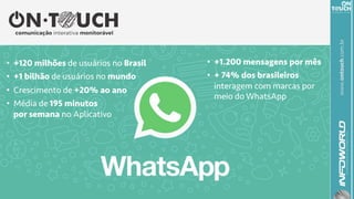www.ontouch.com.br
•  +120 milhões de usuários no Brasil
•  +1 bilhão de usuários no mundo
•  Crescimento de +20% ao ano
•  Média de 195 minutos
por semana no Aplicativo
•  +1.200 mensagens por mês
•  + 74% dos brasileiros
interagem com marcas por
meio do WhatsApp
	
 