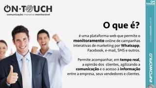 www.ontouch.com.br
é uma plataforma web que permite o
monitoramento online de campanhas
interativas de marketing por Whatsapp,
Facebook, e-mail, SMS e outros.
Permite acompanhar, em tempo real,
a opinião dos clientes, agilizando a
comunicação e o acesso à informação
entre a empresa, seus vendedores e clientes.
O que é?
 