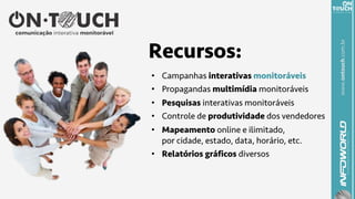 www.ontouch.com.br
Recursos:
•  Campanhas interativas monitoráveis
•  Propagandas multimídia monitoráveis
•  Pesquisas interativas monitoráveis
•  Controle de produtividade dos vendedores
•  Mapeamento online e ilimitado,
por cidade, estado, data, horário, etc.
•  Relatórios gráficos diversos
 