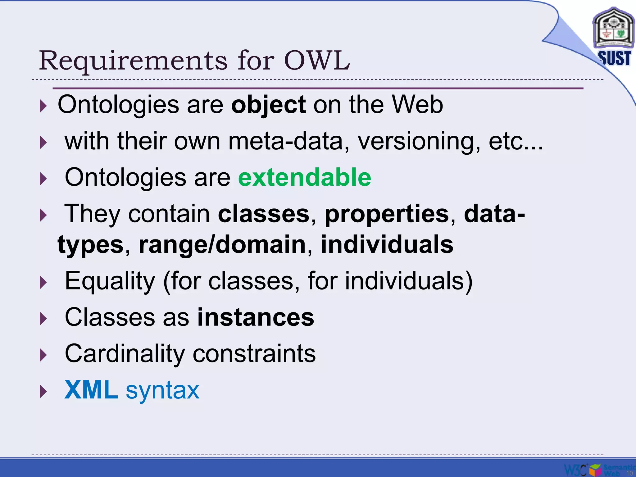 10
Requirements for OWL
 Ontologies are object on the Web
 with their own meta-data, versioning, etc...
 Ontologies are extendable
 They contain classes, properties, data-
types, range/domain, individuals
 Equality (for classes, for individuals)
 Classes as instances
 Cardinality constraints
 XML syntax
 