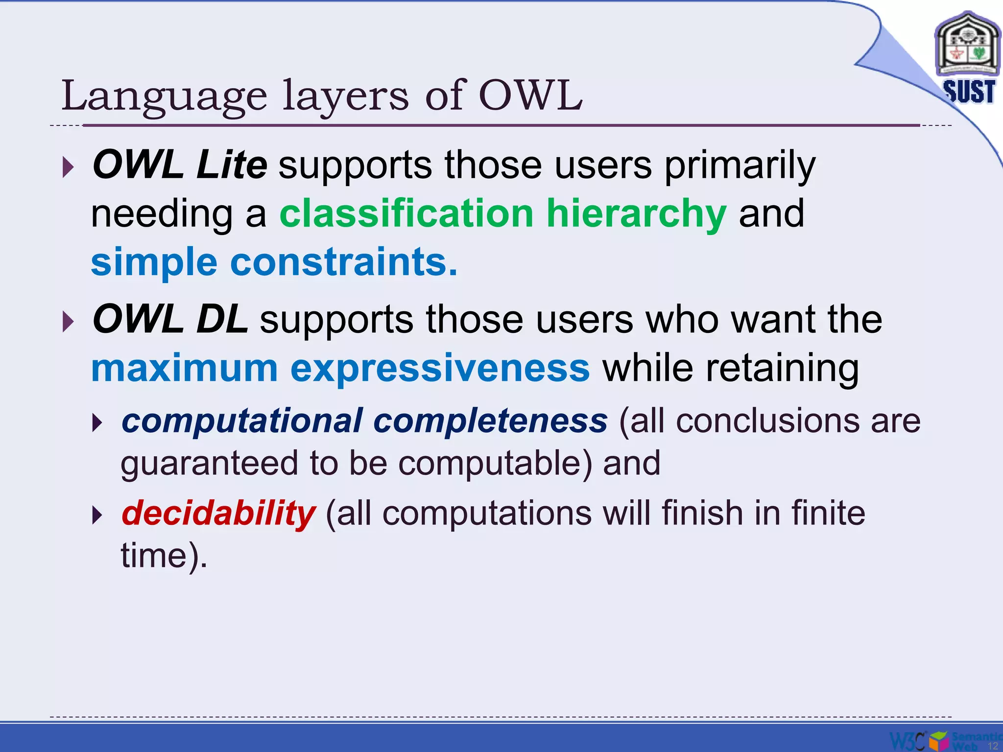 12
Language layers of OWL
 OWL Lite supports those users primarily
needing a classification hierarchy and
simple constraints.
 OWL DL supports those users who want the
maximum expressiveness while retaining
 computational completeness (all conclusions are
guaranteed to be computable) and
 decidability (all computations will finish in finite
time).
 