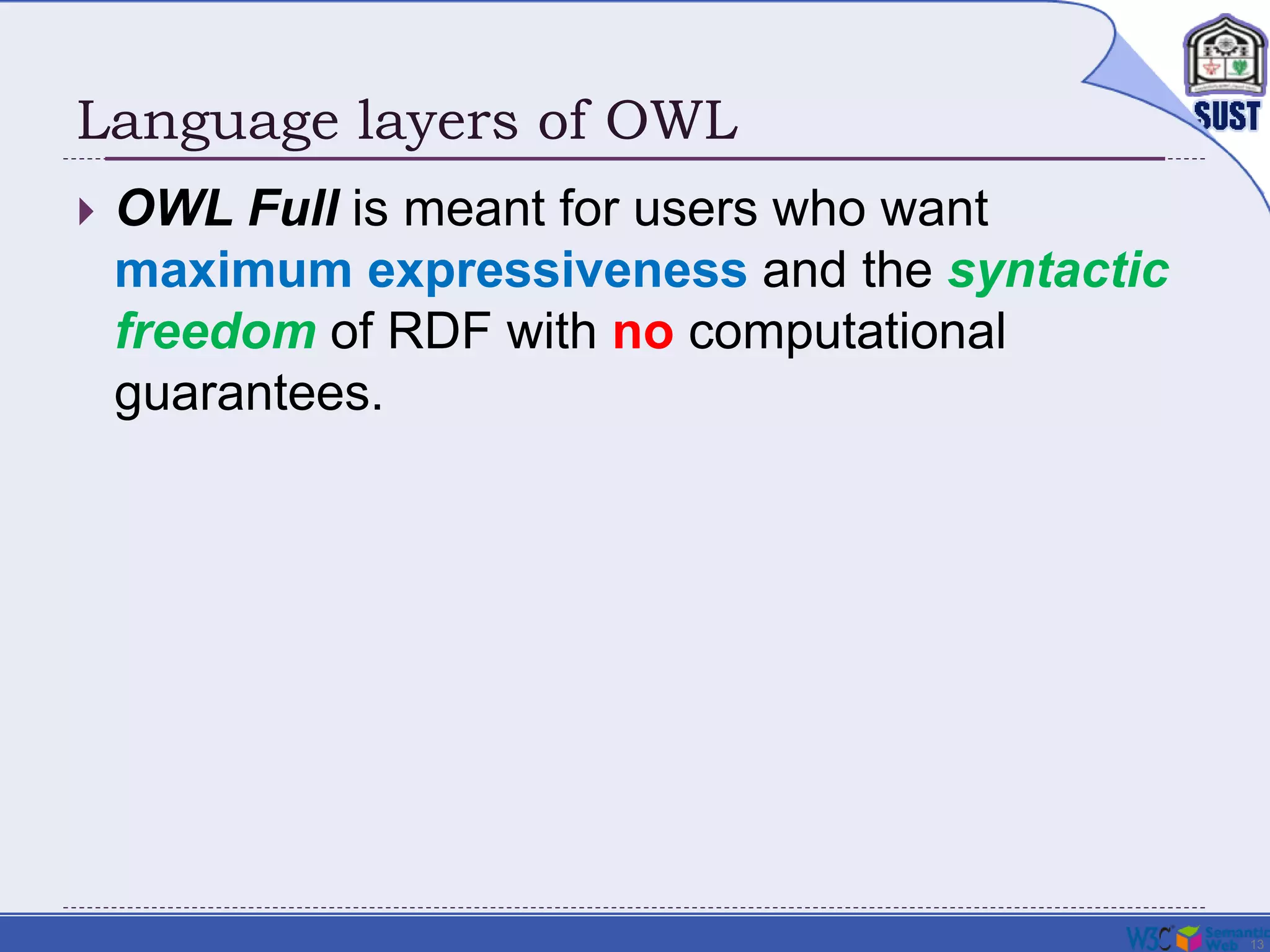 13
Language layers of OWL
 OWL Full is meant for users who want
maximum expressiveness and the syntactic
freedom of RDF with no computational
guarantees.
 