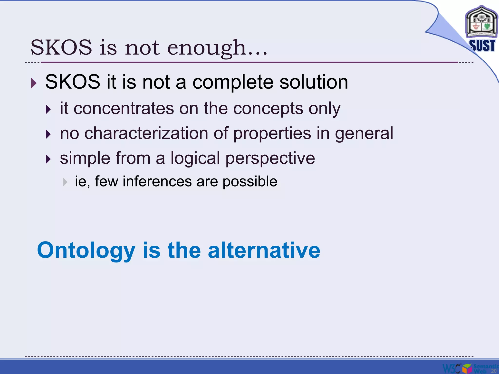 20
SKOS is not enough…
 SKOS it is not a complete solution
 it concentrates on the concepts only
 no characterization of properties in general
 simple from a logical perspective
 ie, few inferences are possible
Ontology is the alternative
 