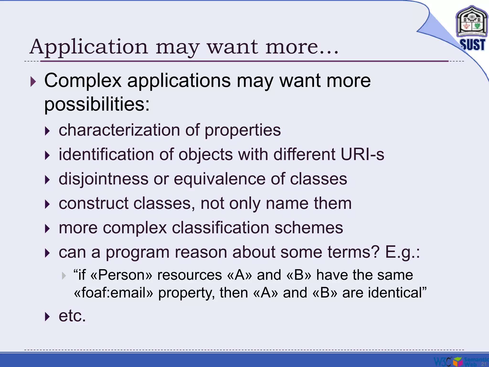 21
Application may want more…
 Complex applications may want more
possibilities:
 characterization of properties
 identification of objects with different URI-s
 disjointness or equivalence of classes
 construct classes, not only name them
 more complex classification schemes
 can a program reason about some terms? E.g.:
 “if «Person» resources «A» and «B» have the same
«foaf:email» property, then «A» and «B» are identical”
 etc.
 