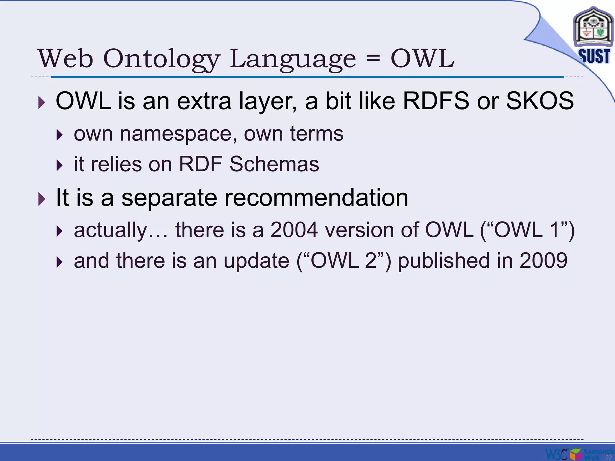 22
Web Ontology Language = OWL
 OWL is an extra layer, a bit like RDFS or SKOS
 own namespace, own terms
 it relies on RDF Schemas
 It is a separate recommendation
 actually… there is a 2004 version of OWL (“OWL 1”)
 and there is an update (“OWL 2”) published in 2009
 