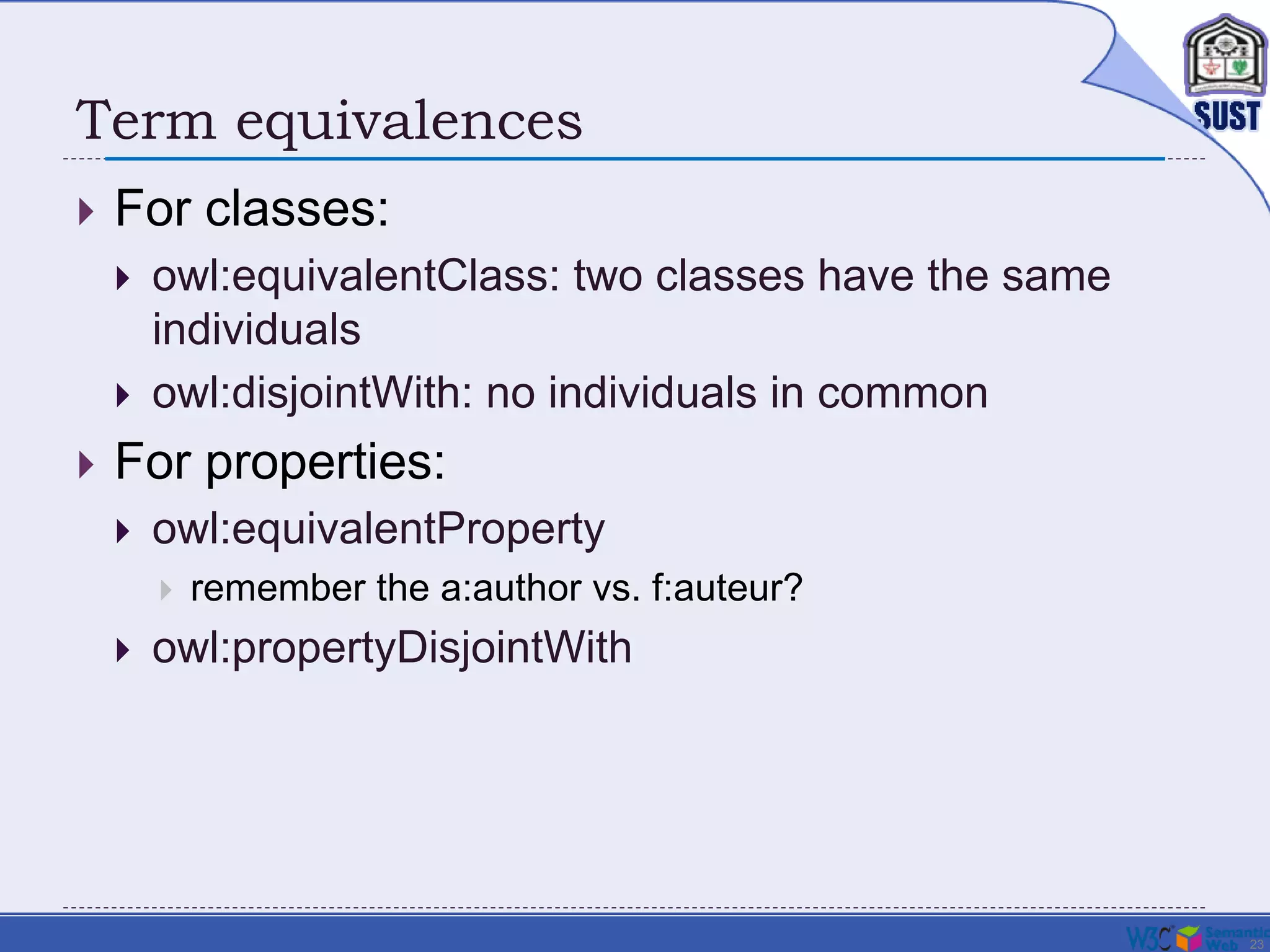 23
Term equivalences
 For classes:
 owl:equivalentClass: two classes have the same
individuals
 owl:disjointWith: no individuals in common
 For properties:
 owl:equivalentProperty
 remember the a:author vs. f:auteur?
 owl:propertyDisjointWith
 