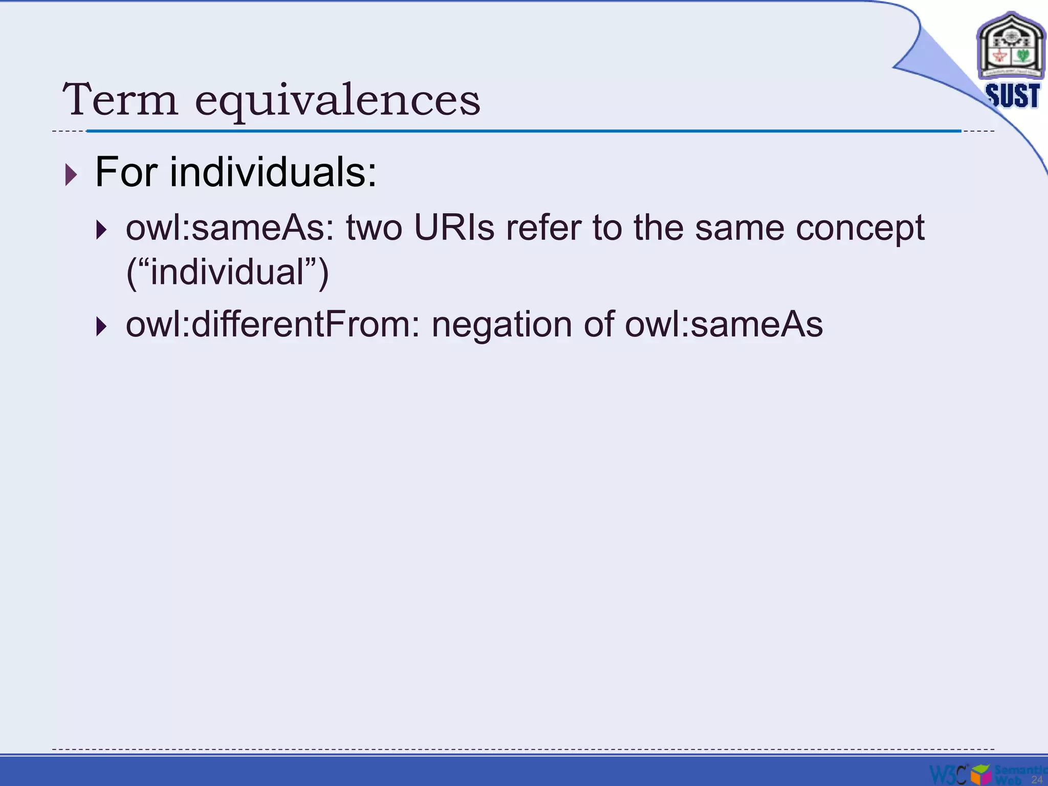 24
Term equivalences
 For individuals:
 owl:sameAs: two URIs refer to the same concept
(“individual”)
 owl:differentFrom: negation of owl:sameAs
 