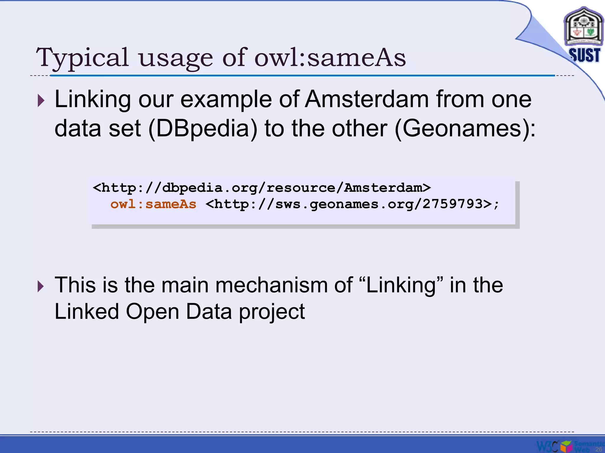 26
Typical usage of owl:sameAs
 Linking our example of Amsterdam from one
data set (DBpedia) to the other (Geonames):
<http://dbpedia.org/resource/Amsterdam>
owl:sameAs <http://sws.geonames.org/2759793>;
 This is the main mechanism of “Linking” in the
Linked Open Data project
 