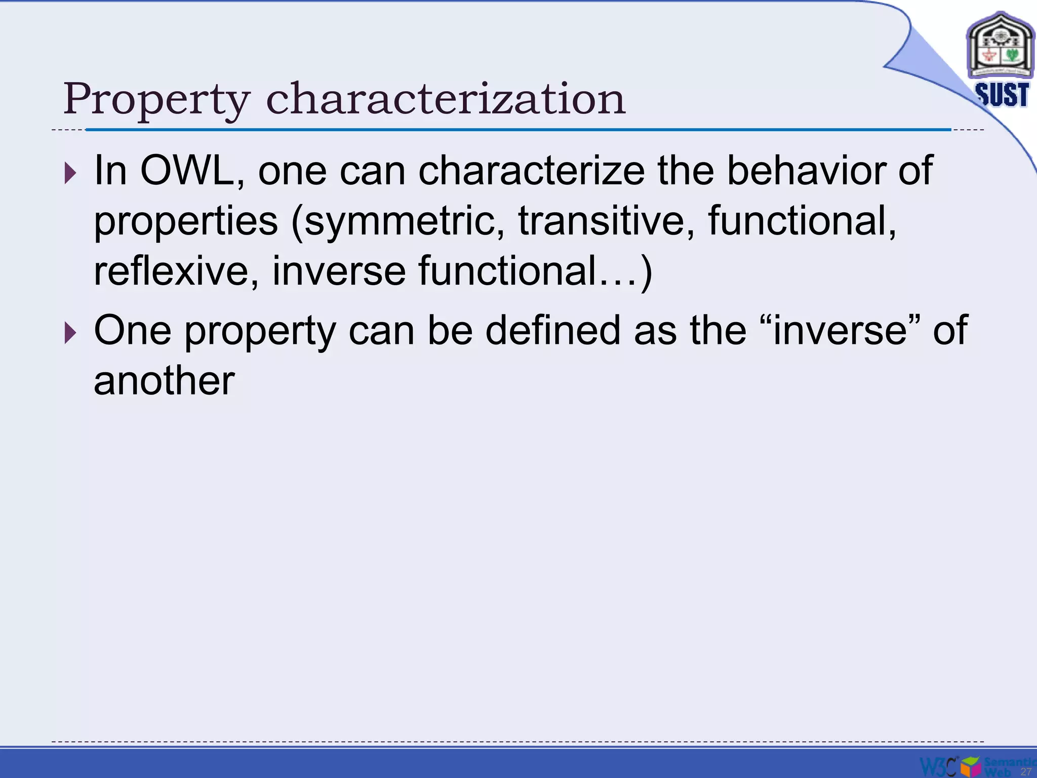 27
Property characterization
 In OWL, one can characterize the behavior of
properties (symmetric, transitive, functional,
reflexive, inverse functional…)
 One property can be defined as the “inverse” of
another
 