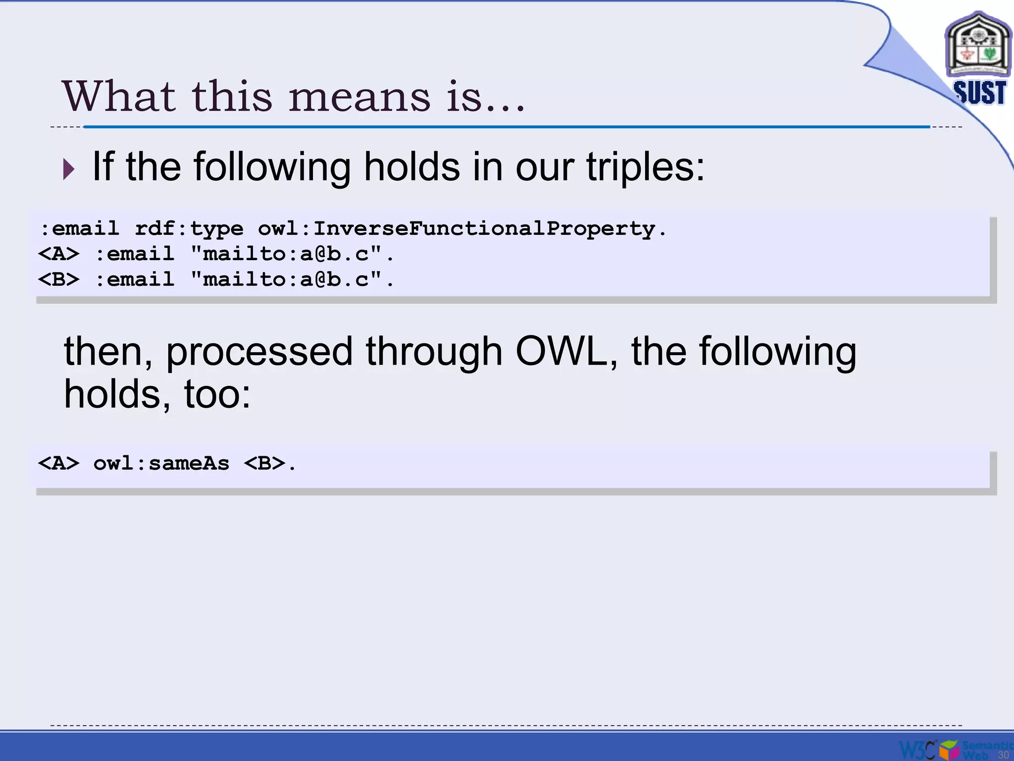 30
What this means is…
 If the following holds in our triples:
:email rdf:type owl:InverseFunctionalProperty.
<A> :email "mailto:a@b.c".
<B> :email "mailto:a@b.c".
<A> owl:sameAs <B>.
then, processed through OWL, the following
holds, too:
 