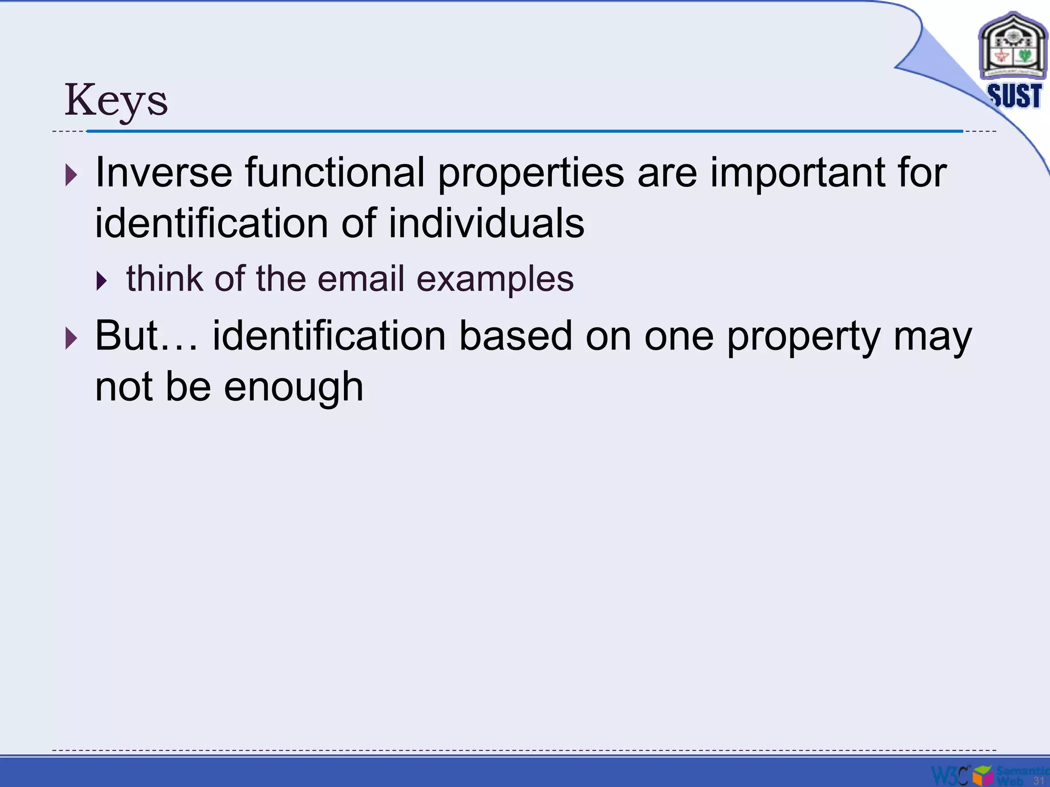 31
Keys
 Inverse functional properties are important for
identification of individuals
 think of the email examples
 But… identification based on one property may
not be enough
 