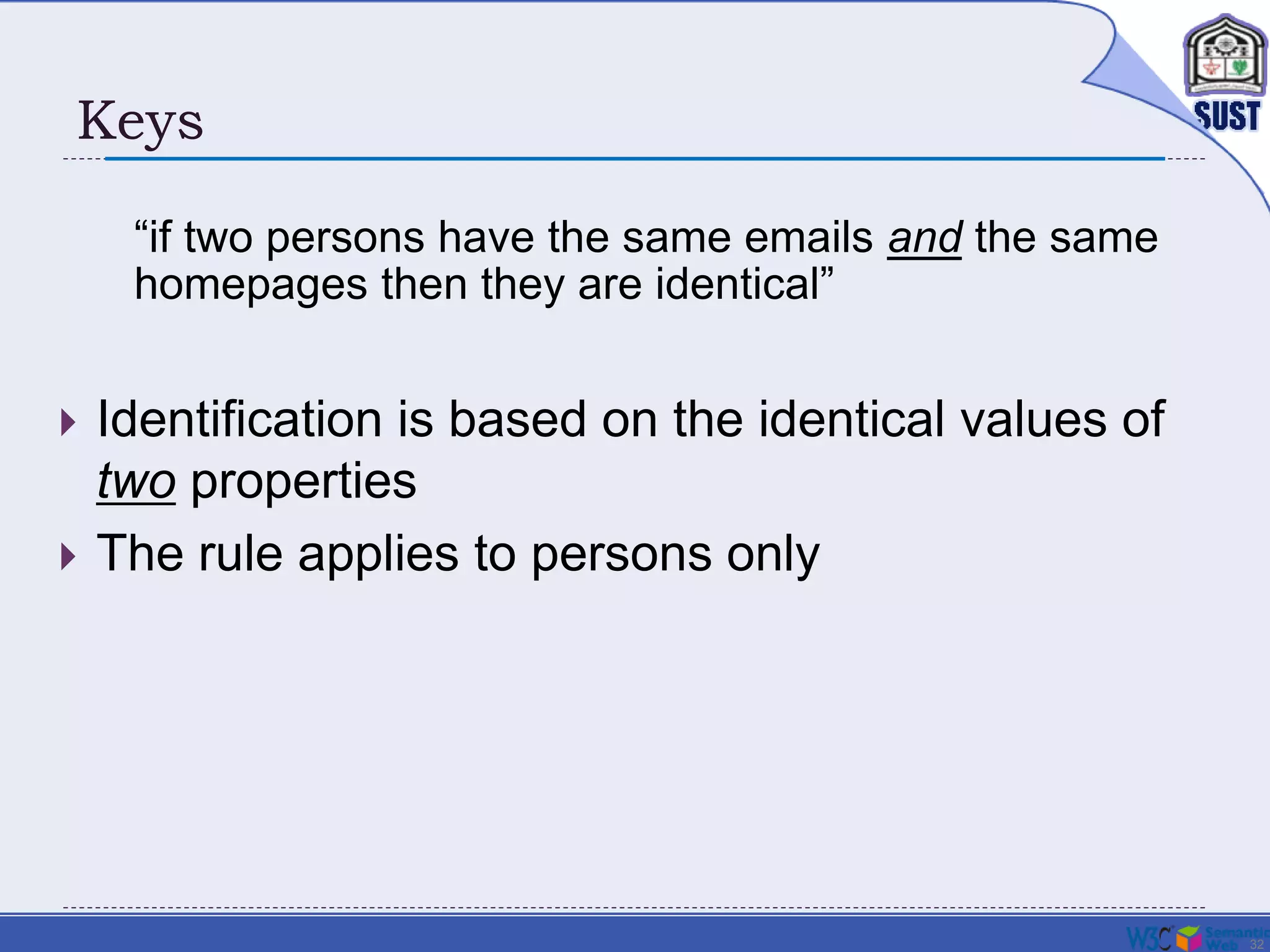 32
Keys
 Identification is based on the identical values of
two properties
 The rule applies to persons only
“if two persons have the same emails and the same
homepages then they are identical”
 