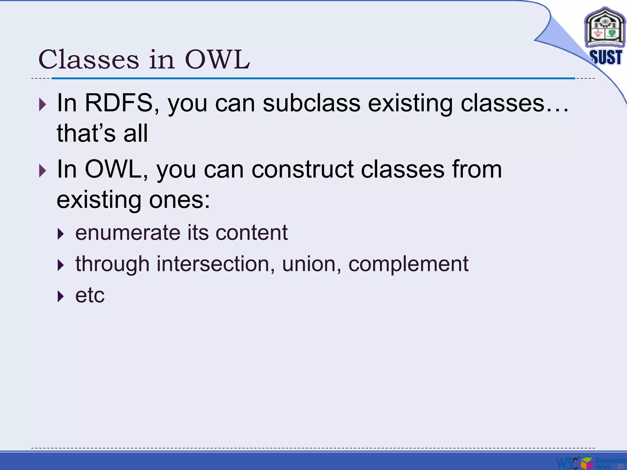 35
Classes in OWL
 In RDFS, you can subclass existing classes…
that’s all
 In OWL, you can construct classes from
existing ones:
 enumerate its content
 through intersection, union, complement
 etc
 