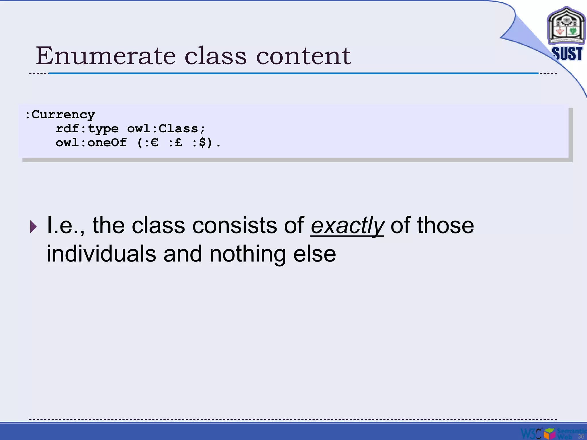 36
Enumerate class content
 I.e., the class consists of exactly of those
individuals and nothing else
:Currency
rdf:type owl:Class;
owl:oneOf (:€ :£ :$).
 