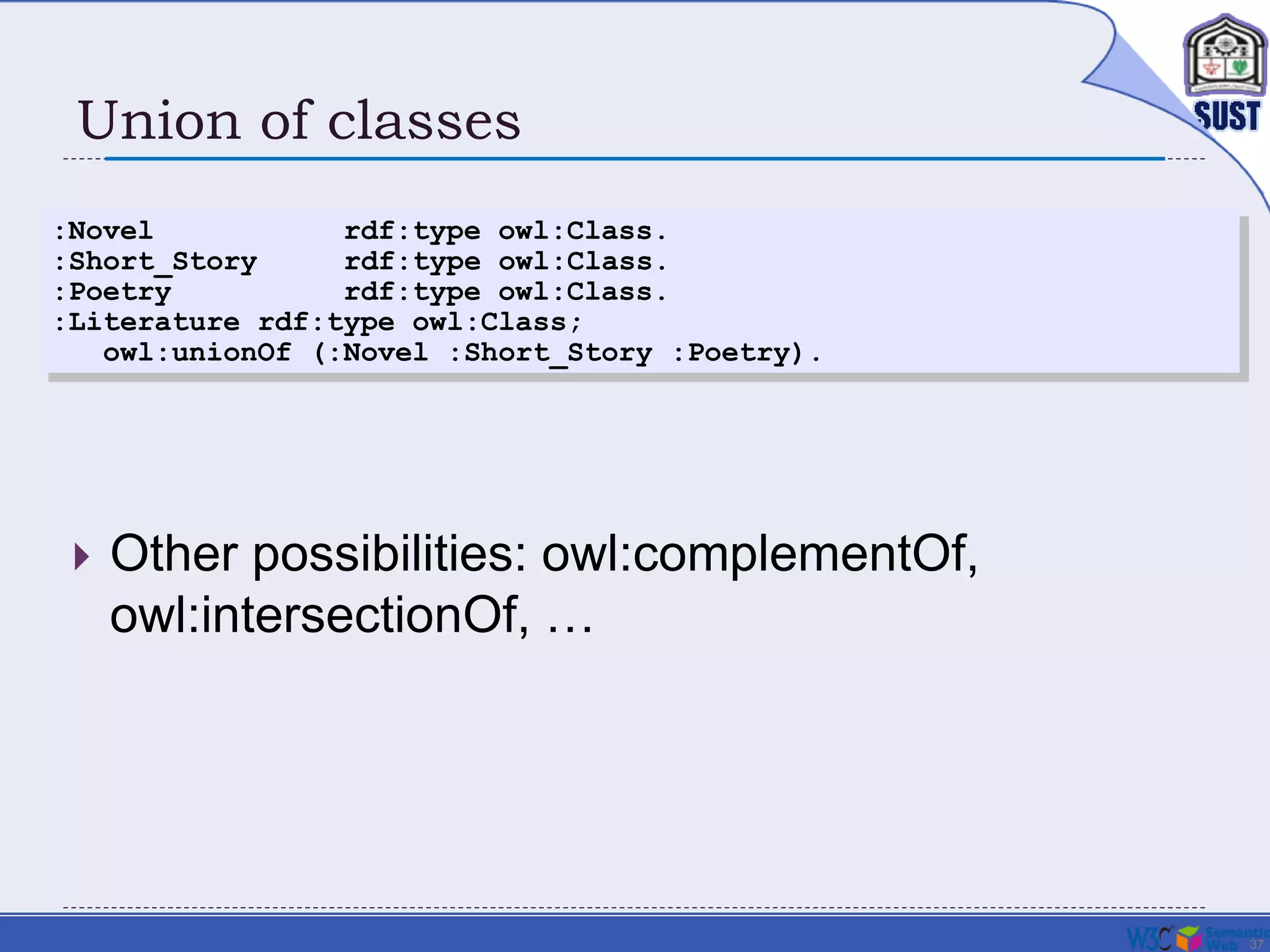 37
Union of classes
 Other possibilities: owl:complementOf,
owl:intersectionOf, …
:Novel rdf:type owl:Class.
:Short_Story rdf:type owl:Class.
:Poetry rdf:type owl:Class.
:Literature rdf:type owl:Class;
owl:unionOf (:Novel :Short_Story :Poetry).
 