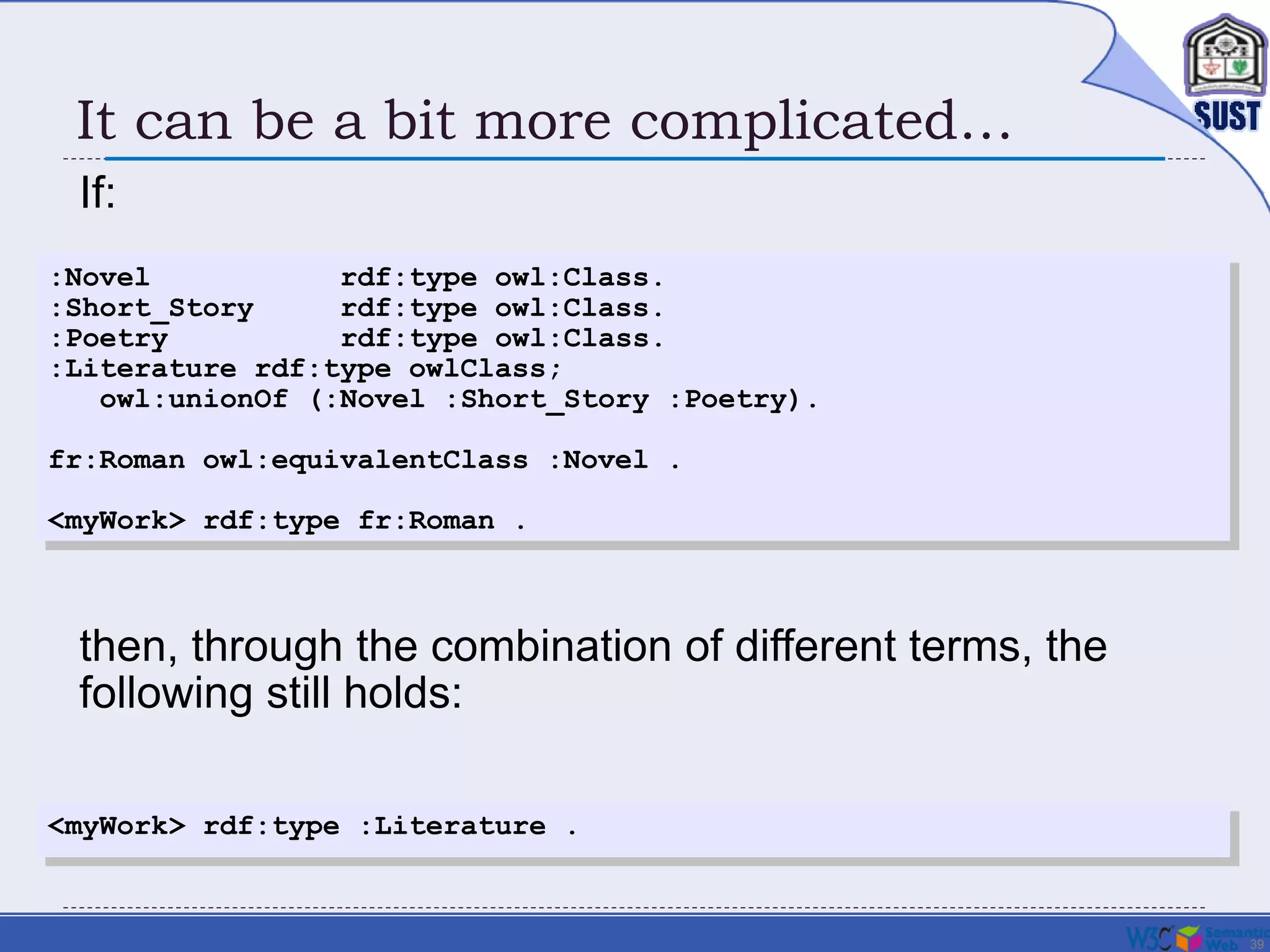 39
It can be a bit more complicated…
If:
:Novel rdf:type owl:Class.
:Short_Story rdf:type owl:Class.
:Poetry rdf:type owl:Class.
:Literature rdf:type owlClass;
owl:unionOf (:Novel :Short_Story :Poetry).
fr:Roman owl:equivalentClass :Novel .
<myWork> rdf:type fr:Roman .
<myWork> rdf:type :Literature .
then, through the combination of different terms, the
following still holds:
 