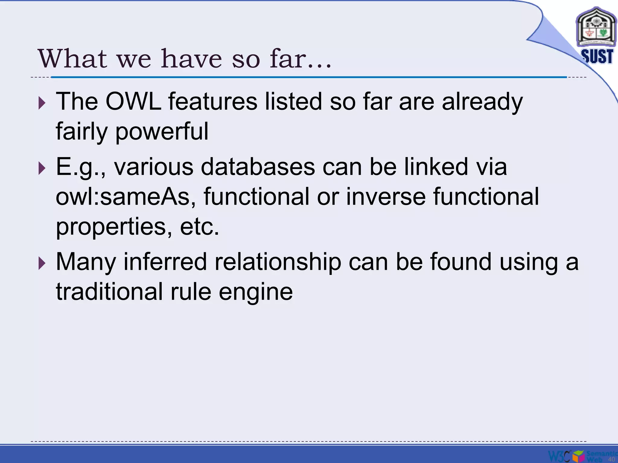 40
What we have so far…
 The OWL features listed so far are already
fairly powerful
 E.g., various databases can be linked via
owl:sameAs, functional or inverse functional
properties, etc.
 Many inferred relationship can be found using a
traditional rule engine
 