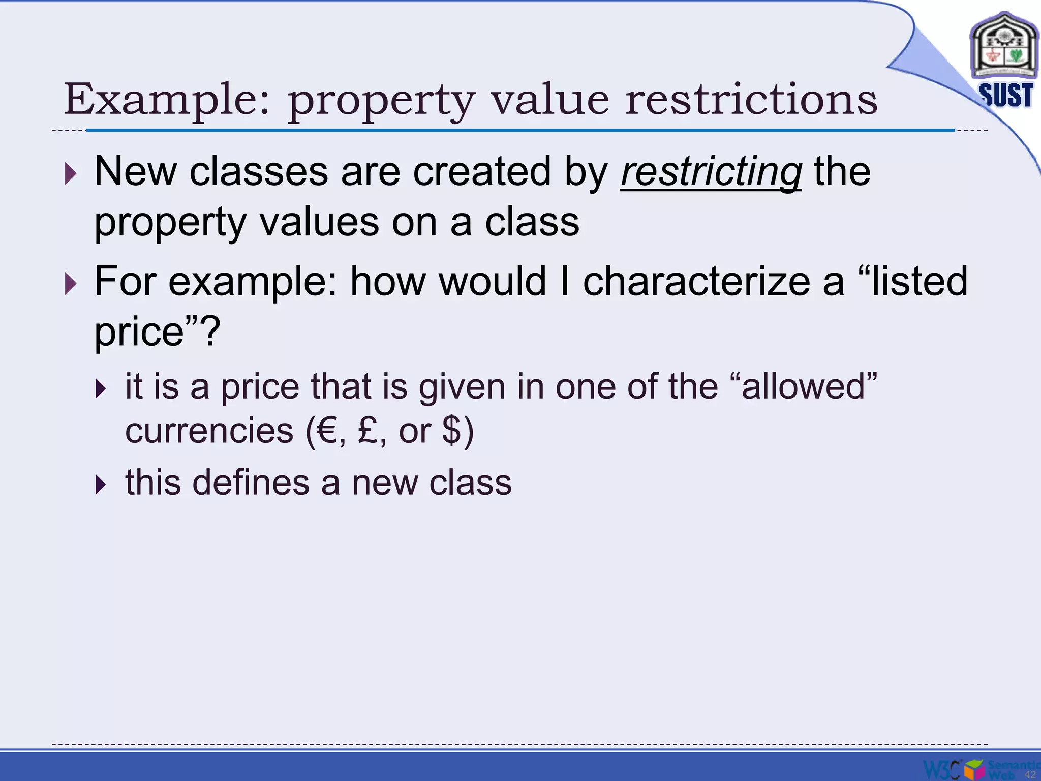 42
Example: property value restrictions
 New classes are created by restricting the
property values on a class
 For example: how would I characterize a “listed
price”?
 it is a price that is given in one of the “allowed”
currencies (€, £, or $)
 this defines a new class
 