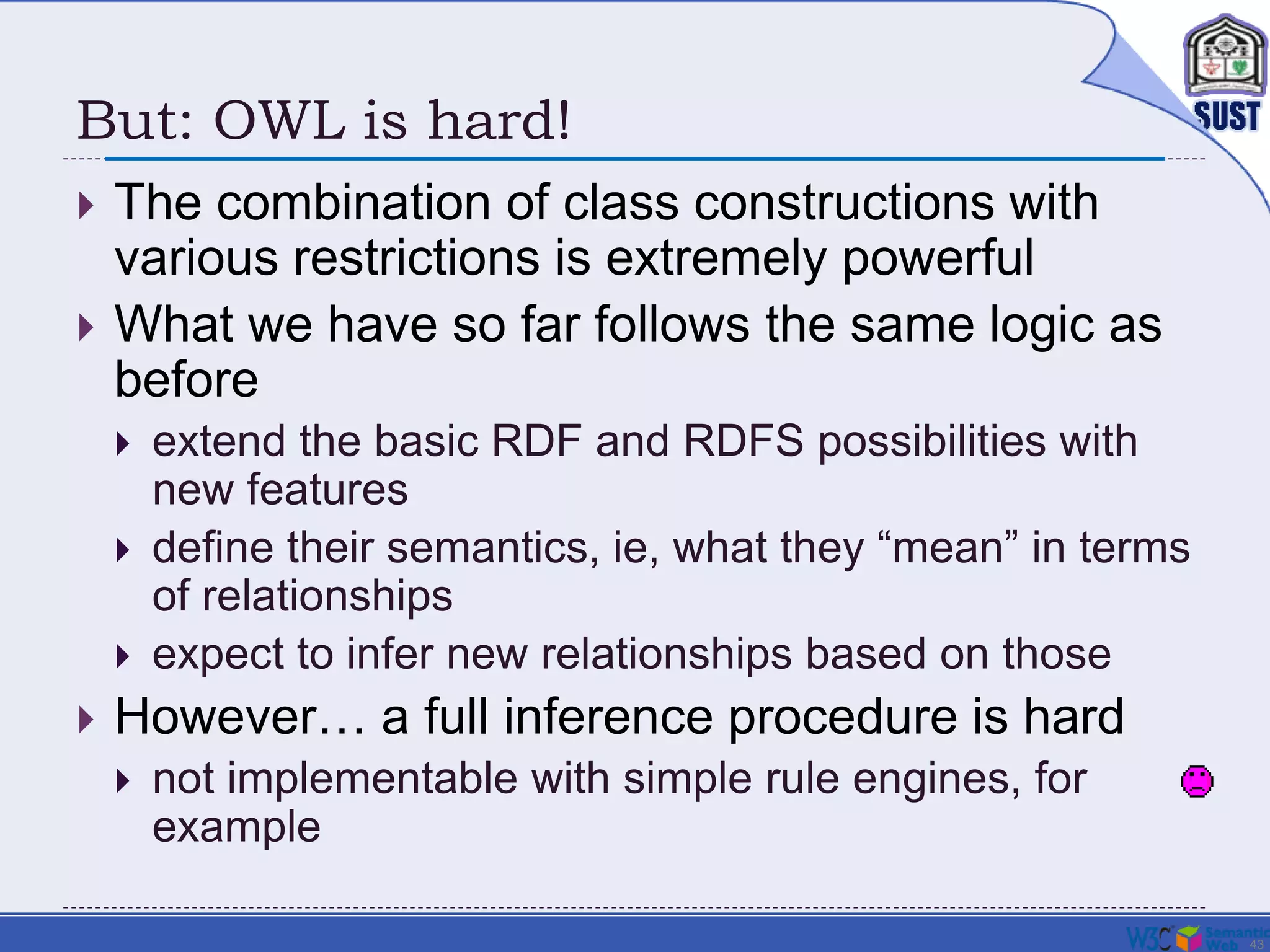 43
But: OWL is hard!
 The combination of class constructions with
various restrictions is extremely powerful
 What we have so far follows the same logic as
before
 extend the basic RDF and RDFS possibilities with
new features
 define their semantics, ie, what they “mean” in terms
of relationships
 expect to infer new relationships based on those
 However… a full inference procedure is hard
 not implementable with simple rule engines, for
example
 