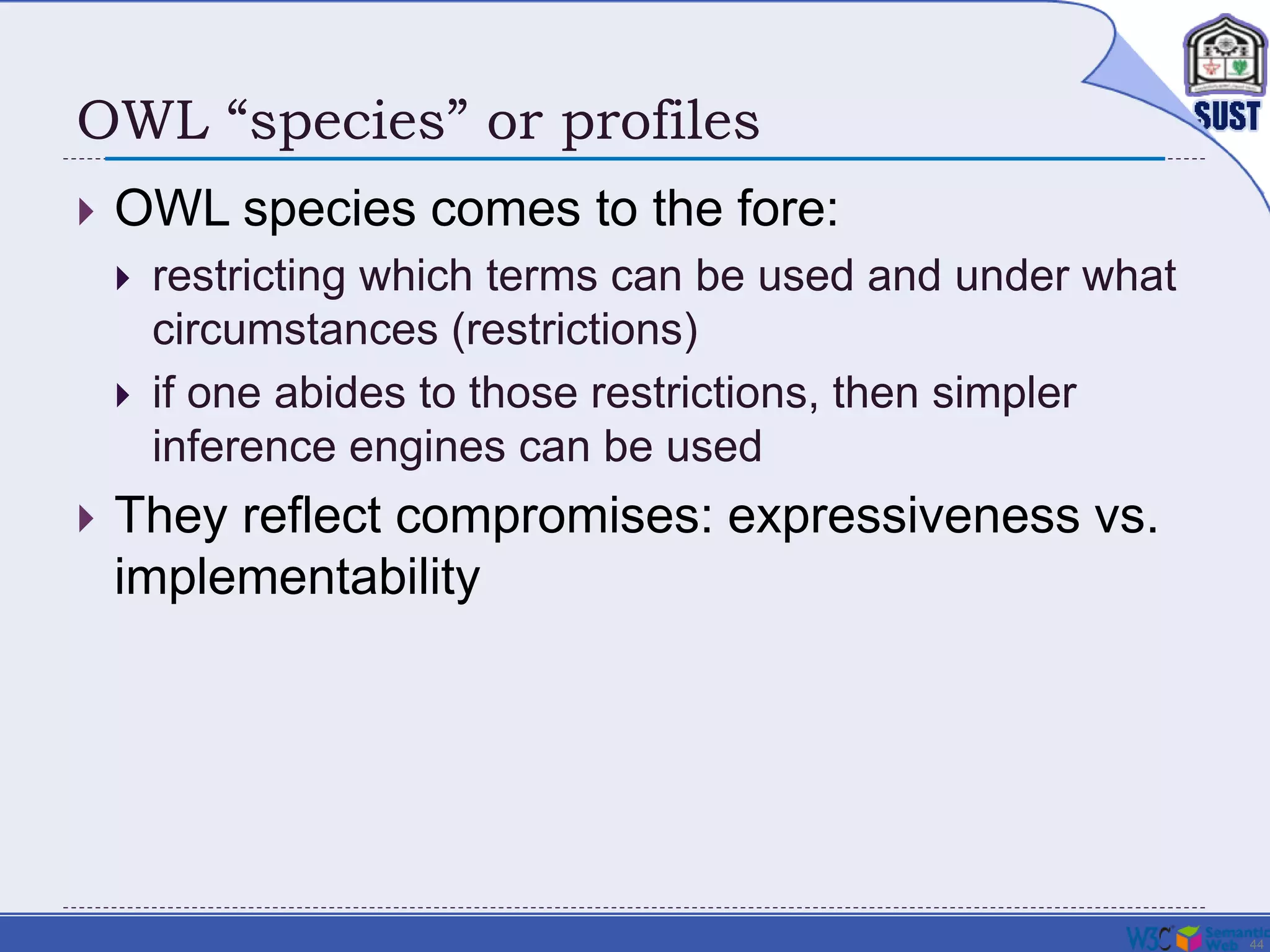 44
OWL “species” or profiles
 OWL species comes to the fore:
 restricting which terms can be used and under what
circumstances (restrictions)
 if one abides to those restrictions, then simpler
inference engines can be used
 They reflect compromises: expressiveness vs.
implementability
 