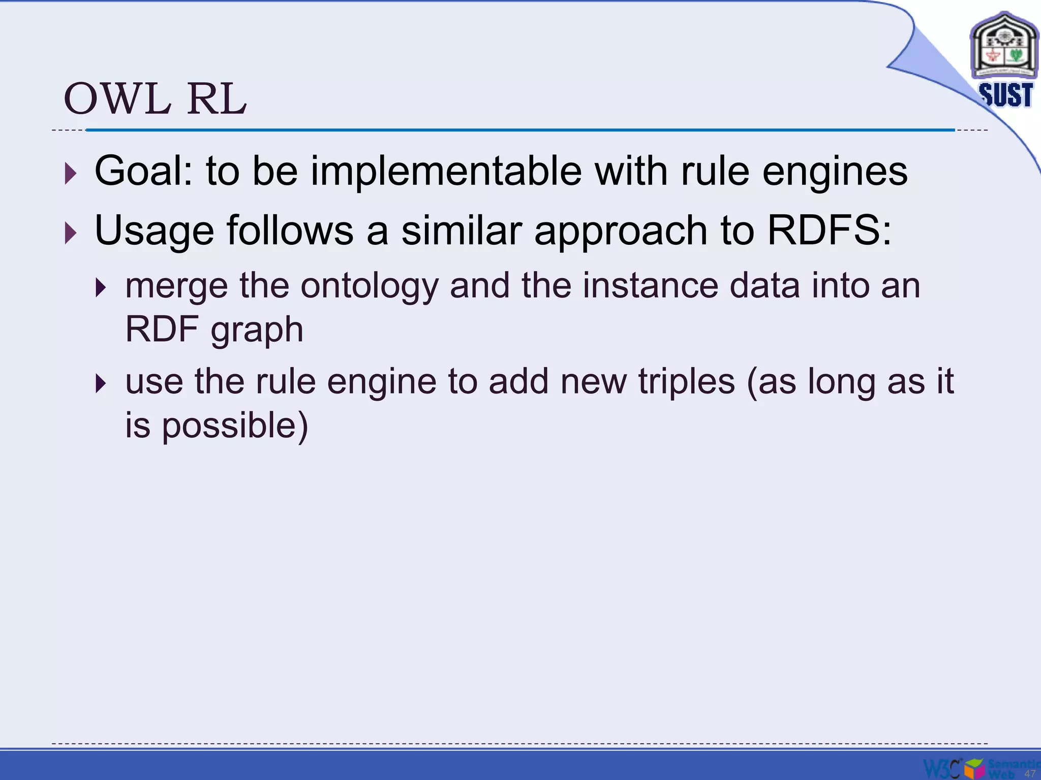 47
OWL RL
 Goal: to be implementable with rule engines
 Usage follows a similar approach to RDFS:
 merge the ontology and the instance data into an
RDF graph
 use the rule engine to add new triples (as long as it
is possible)
 