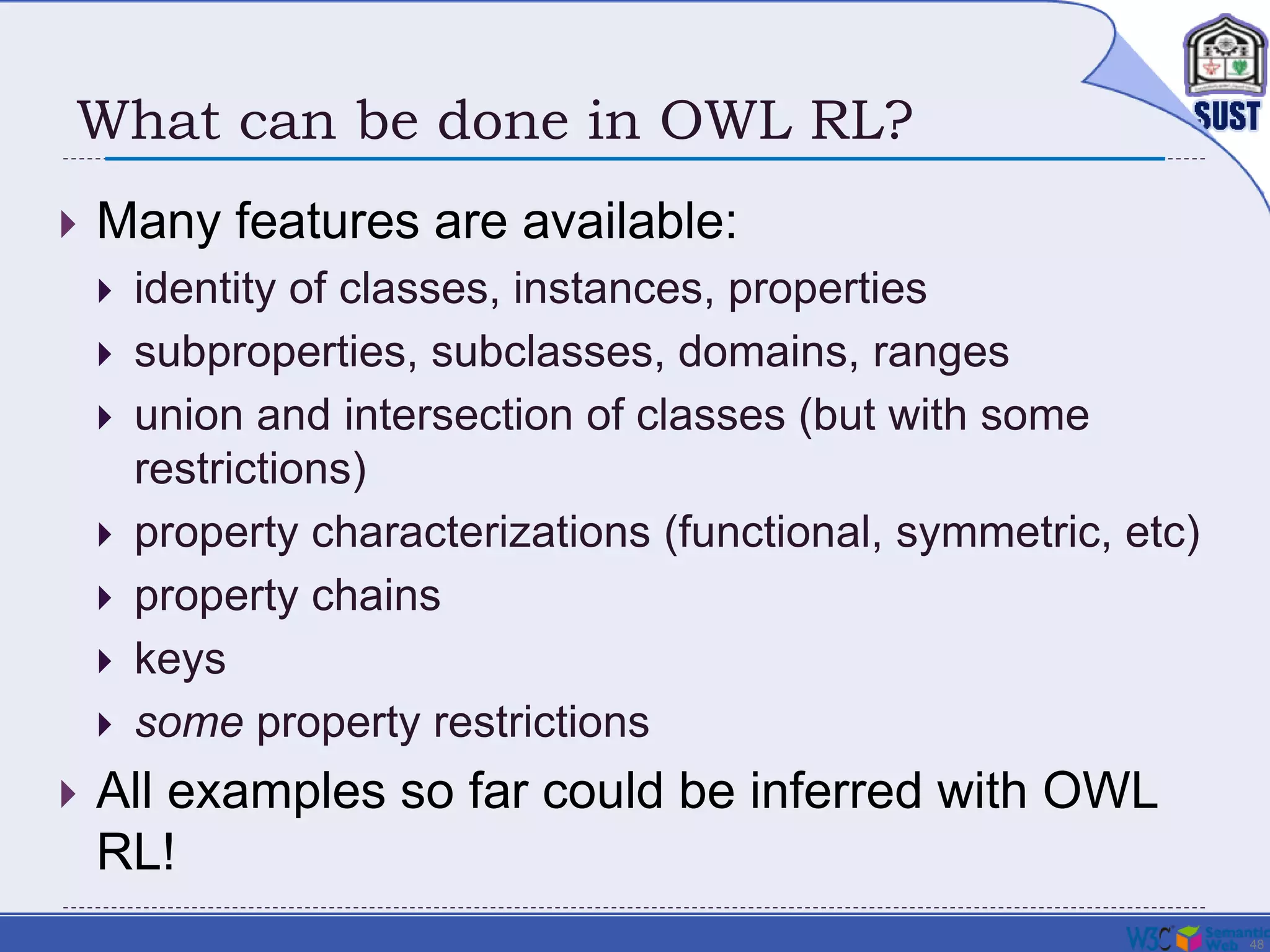 48
What can be done in OWL RL?
 Many features are available:
 identity of classes, instances, properties
 subproperties, subclasses, domains, ranges
 union and intersection of classes (but with some
restrictions)
 property characterizations (functional, symmetric, etc)
 property chains
 keys
 some property restrictions
 All examples so far could be inferred with OWL
RL!
 