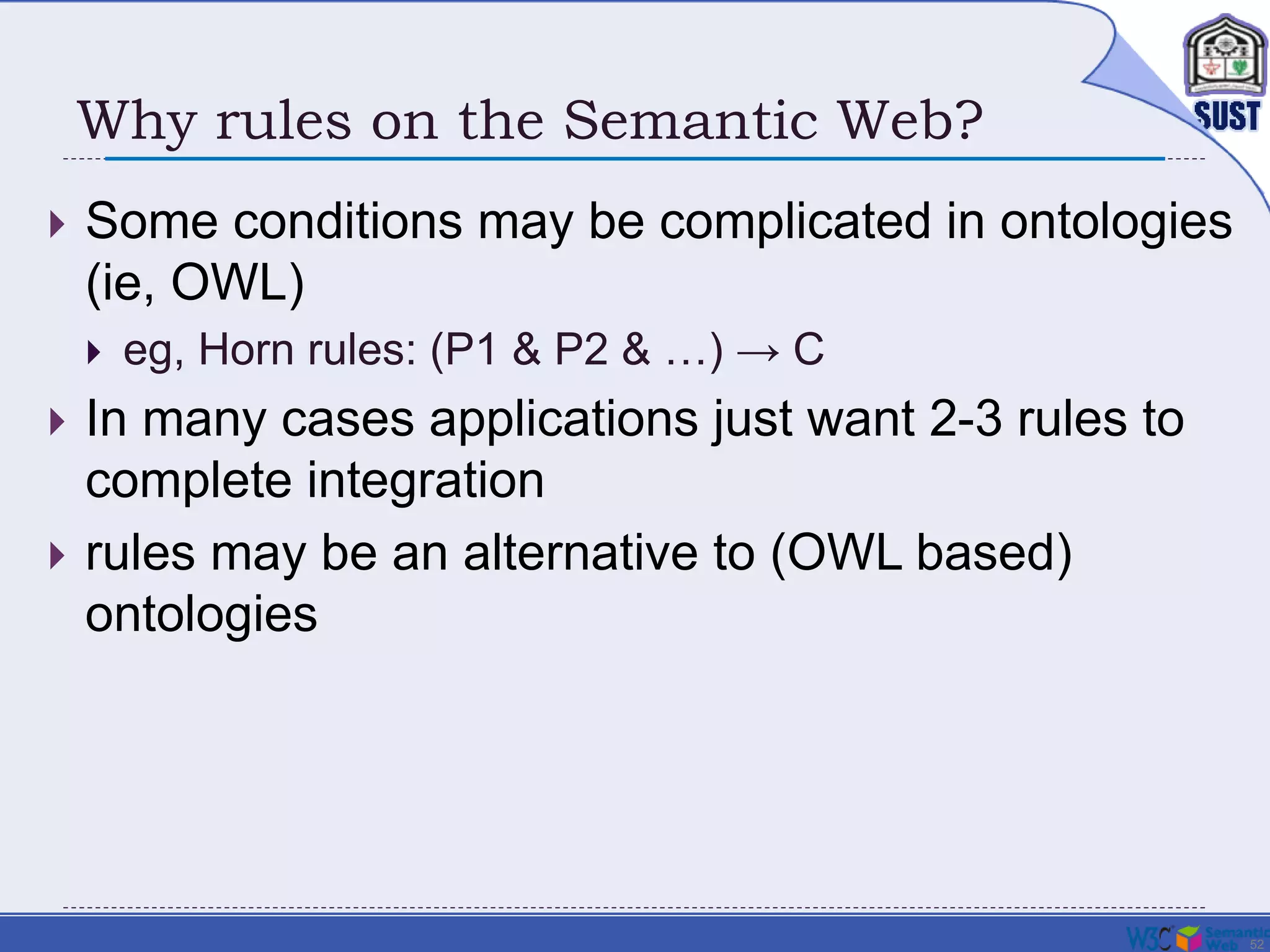 52
Why rules on the Semantic Web?
 Some conditions may be complicated in ontologies
(ie, OWL)
 eg, Horn rules: (P1 & P2 & …) → C
 In many cases applications just want 2-3 rules to
complete integration
 rules may be an alternative to (OWL based)
ontologies
 