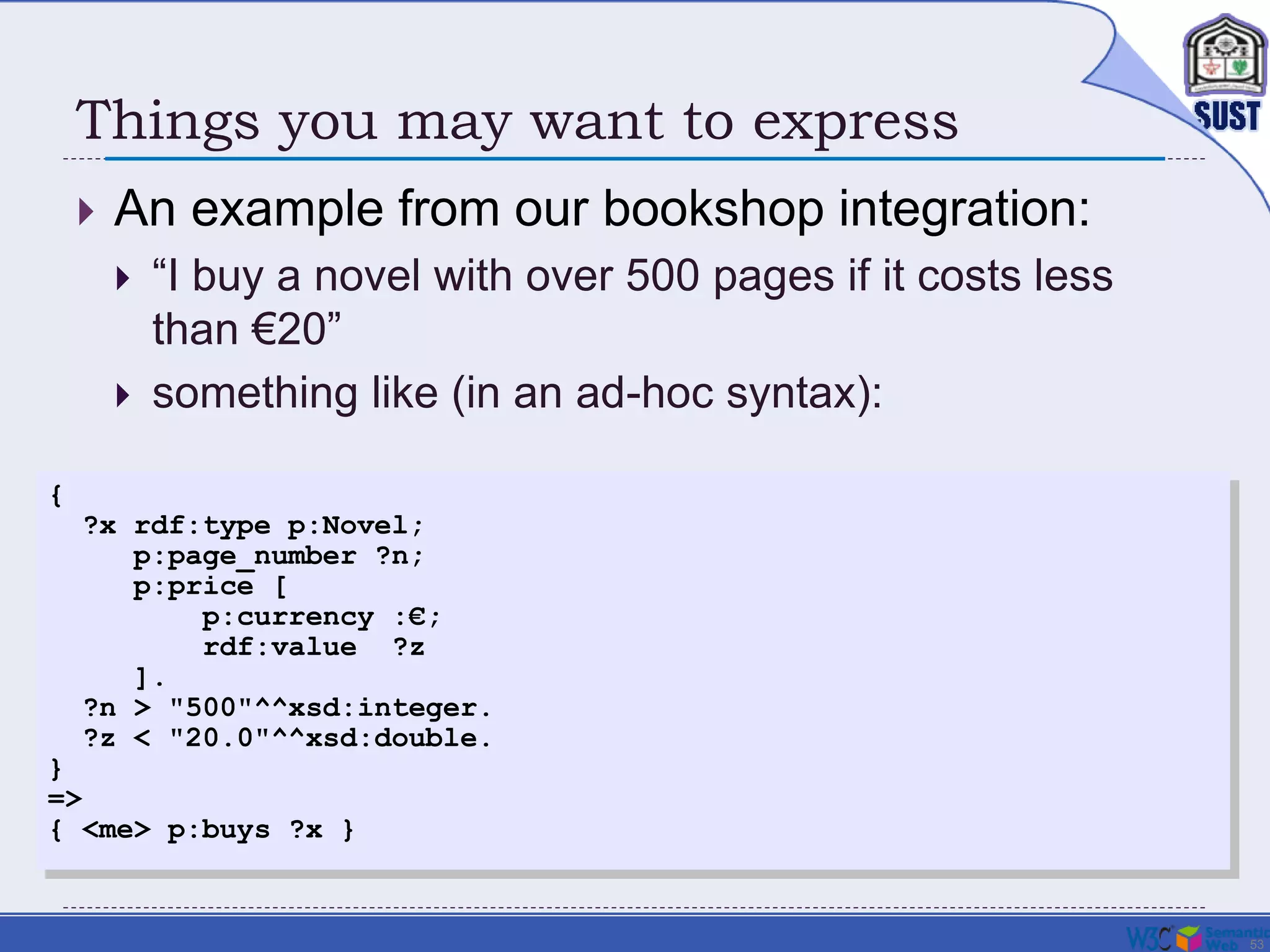 53
Things you may want to express
 An example from our bookshop integration:
 “I buy a novel with over 500 pages if it costs less
than €20”
 something like (in an ad-hoc syntax):
{
?x rdf:type p:Novel;
p:page_number ?n;
p:price [
p:currency :€;
rdf:value ?z
].
?n > "500"^^xsd:integer.
?z < "20.0"^^xsd:double.
}
=>
{ <me> p:buys ?x }
 