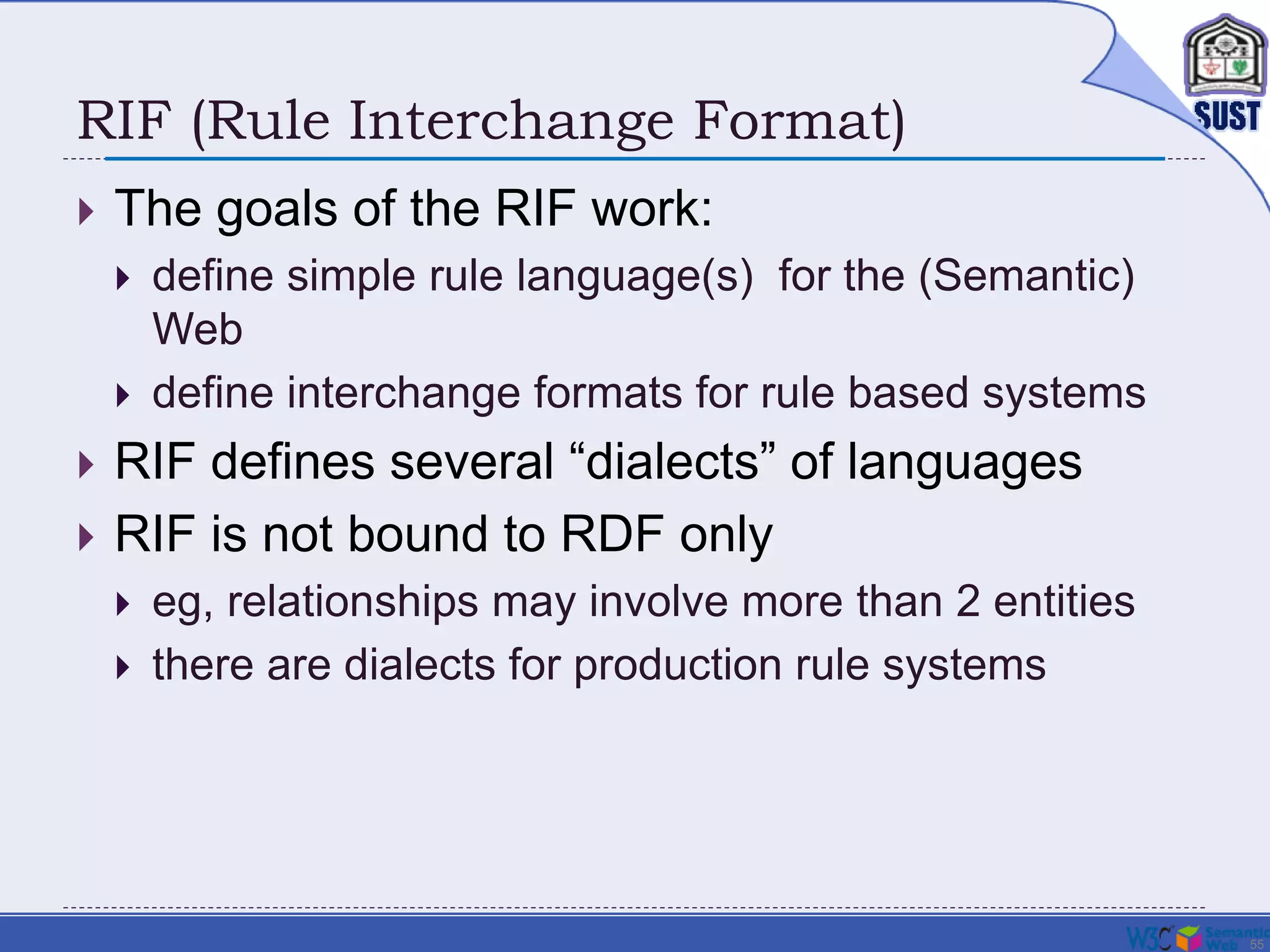 55
RIF (Rule Interchange Format)
 The goals of the RIF work:
 define simple rule language(s) for the (Semantic)
Web
 define interchange formats for rule based systems
 RIF defines several “dialects” of languages
 RIF is not bound to RDF only
 eg, relationships may involve more than 2 entities
 there are dialects for production rule systems
 