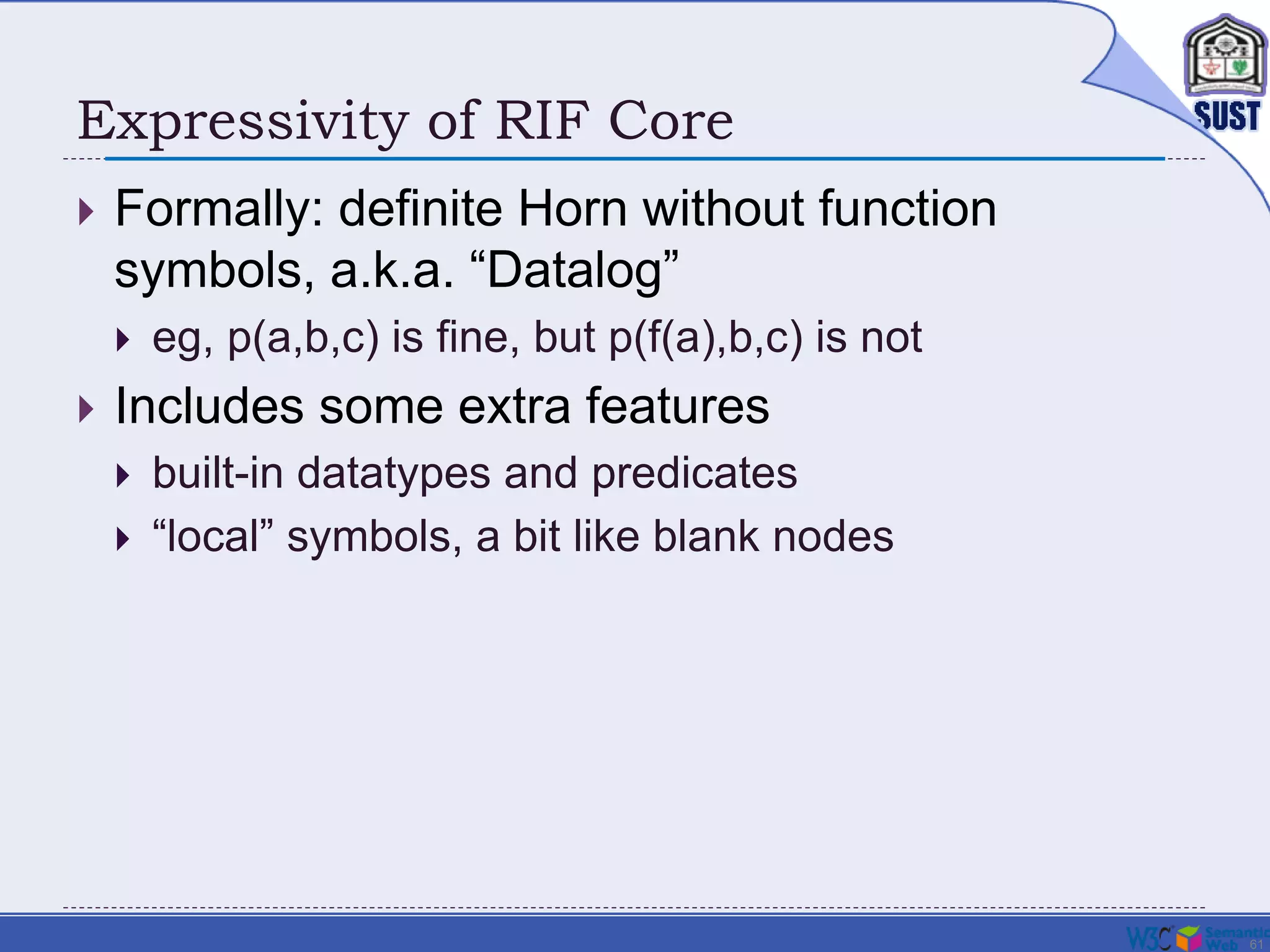 61
Expressivity of RIF Core
 Formally: definite Horn without function
symbols, a.k.a. “Datalog”
 eg, p(a,b,c) is fine, but p(f(a),b,c) is not
 Includes some extra features
 built-in datatypes and predicates
 “local” symbols, a bit like blank nodes
 