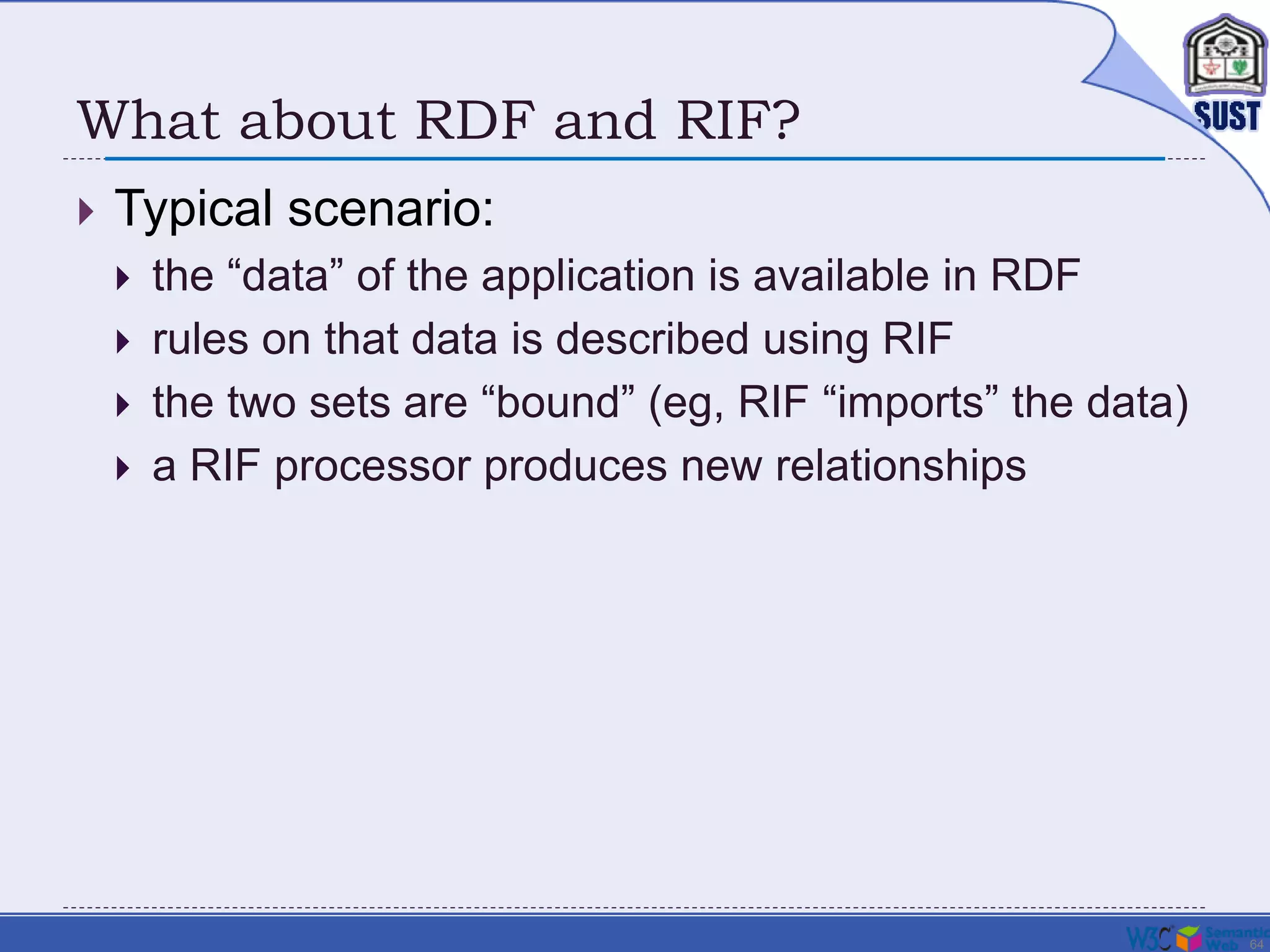 64
What about RDF and RIF?
 Typical scenario:
 the “data” of the application is available in RDF
 rules on that data is described using RIF
 the two sets are “bound” (eg, RIF “imports” the data)
 a RIF processor produces new relationships
 