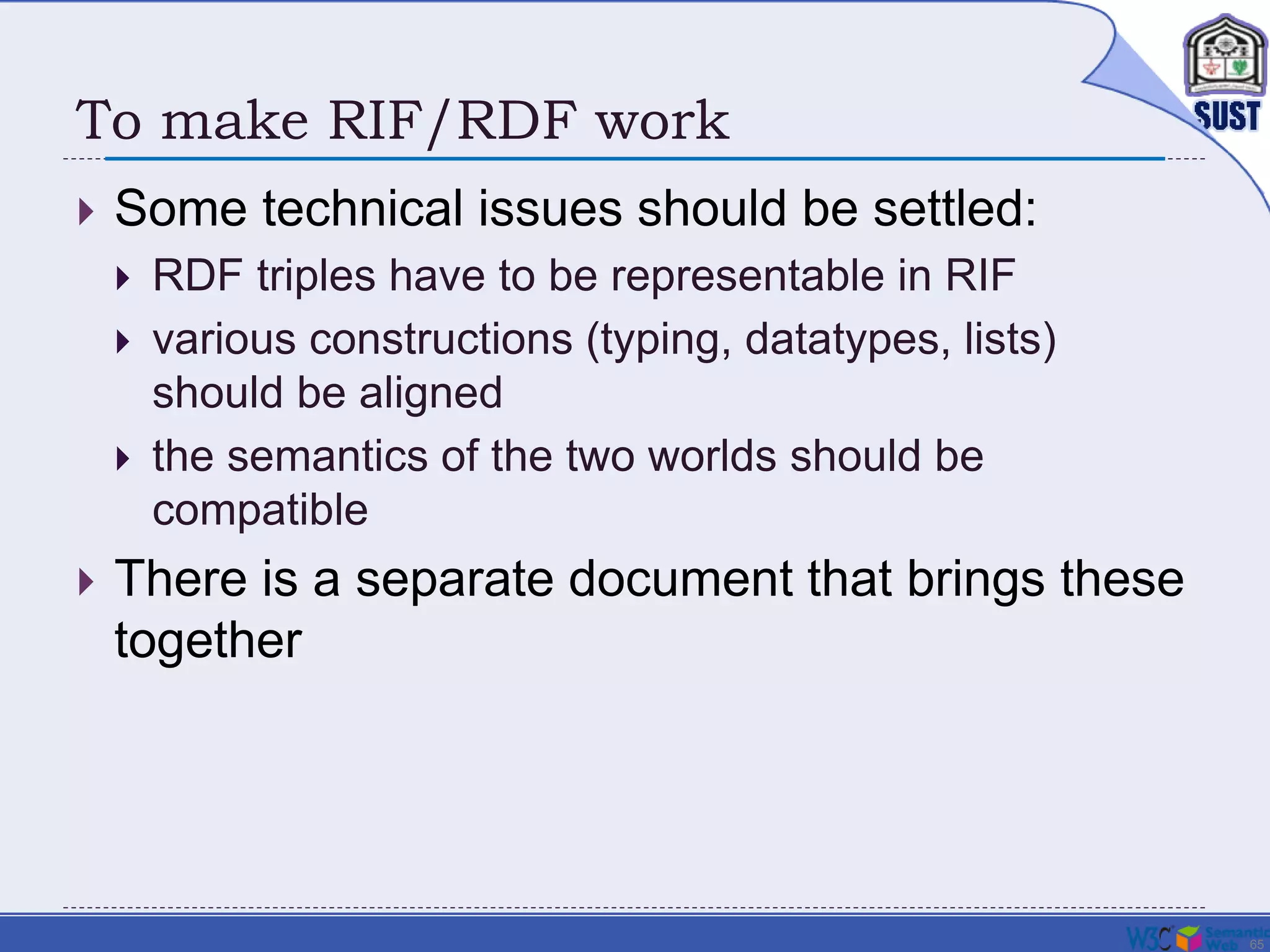 65
To make RIF/RDF work
 Some technical issues should be settled:
 RDF triples have to be representable in RIF
 various constructions (typing, datatypes, lists)
should be aligned
 the semantics of the two worlds should be
compatible
 There is a separate document that brings these
together
 