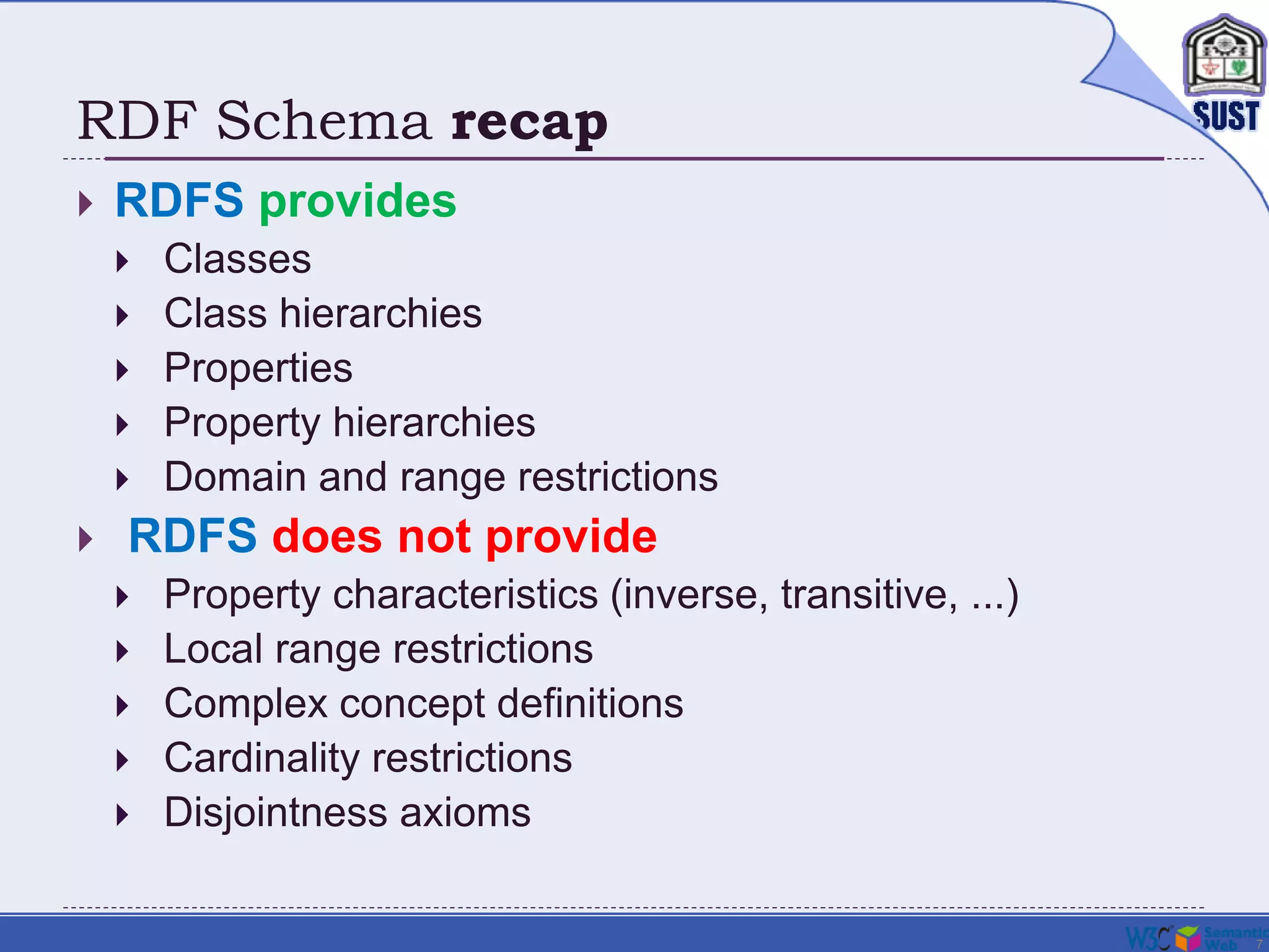 7
RDF Schema recap
 RDFS provides
 Classes
 Class hierarchies
 Properties
 Property hierarchies
 Domain and range restrictions
 RDFS does not provide
 Property characteristics (inverse, transitive, ...)
 Local range restrictions
 Complex concept definitions
 Cardinality restrictions
 Disjointness axioms
 