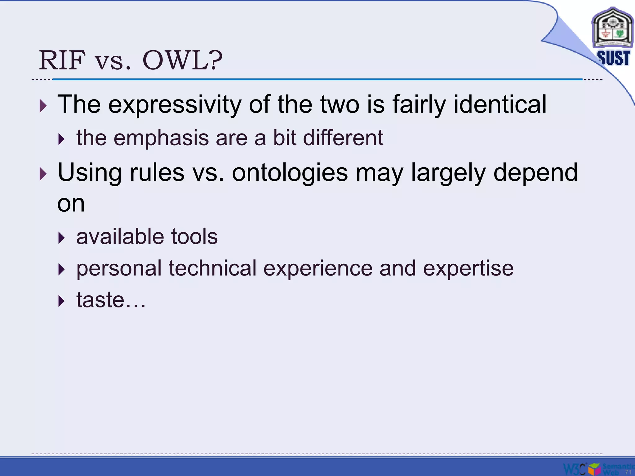 71
RIF vs. OWL?
 The expressivity of the two is fairly identical
 the emphasis are a bit different
 Using rules vs. ontologies may largely depend
on
 available tools
 personal technical experience and expertise
 taste…
 