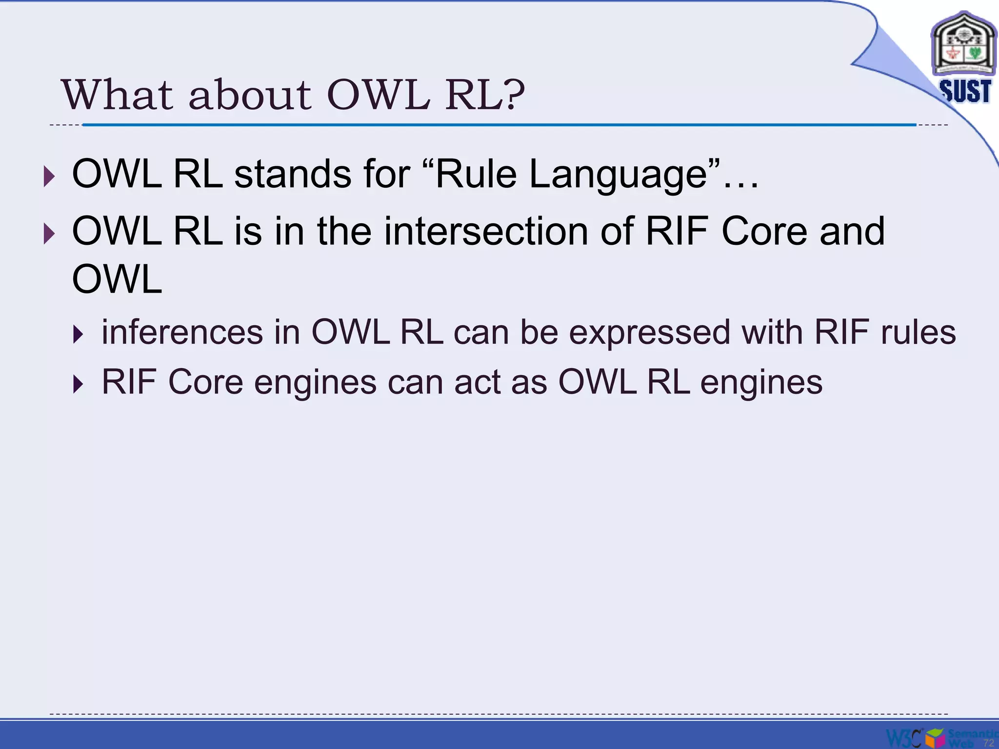 72
What about OWL RL?
 OWL RL stands for “Rule Language”…
 OWL RL is in the intersection of RIF Core and
OWL
 inferences in OWL RL can be expressed with RIF rules
 RIF Core engines can act as OWL RL engines
 