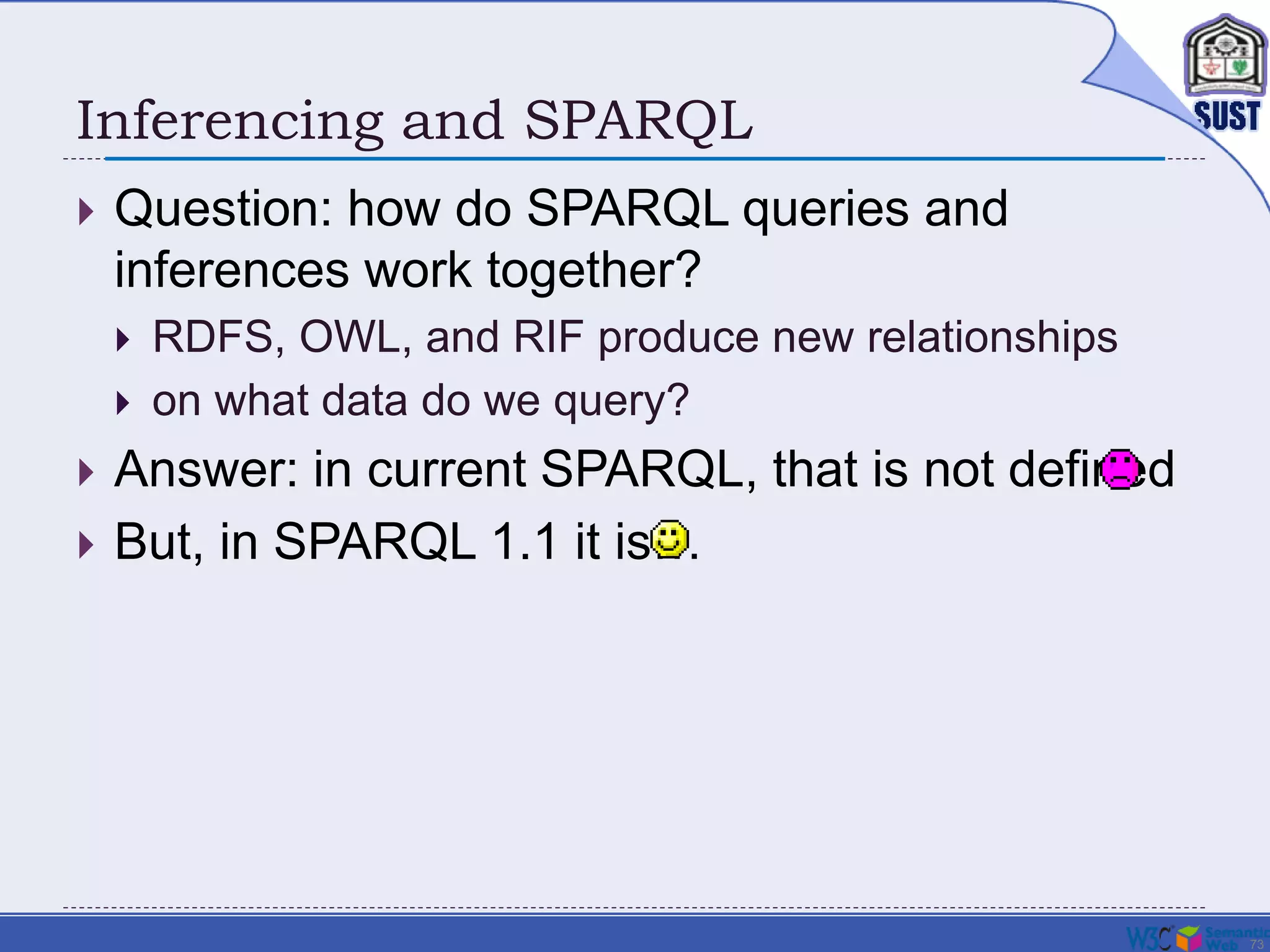 73
Inferencing and SPARQL
 Question: how do SPARQL queries and
inferences work together?
 RDFS, OWL, and RIF produce new relationships
 on what data do we query?
 Answer: in current SPARQL, that is not defined
 But, in SPARQL 1.1 it is…
 