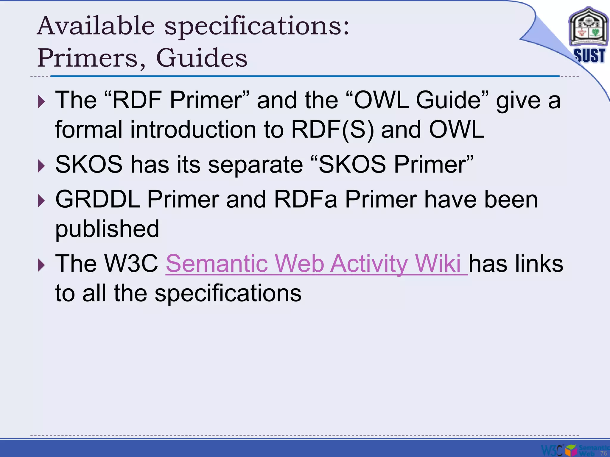 76
Available specifications:
Primers, Guides
 The “RDF Primer” and the “OWL Guide” give a
formal introduction to RDF(S) and OWL
 SKOS has its separate “SKOS Primer”
 GRDDL Primer and RDFa Primer have been
published
 The W3C Semantic Web Activity Wiki has links
to all the specifications
 