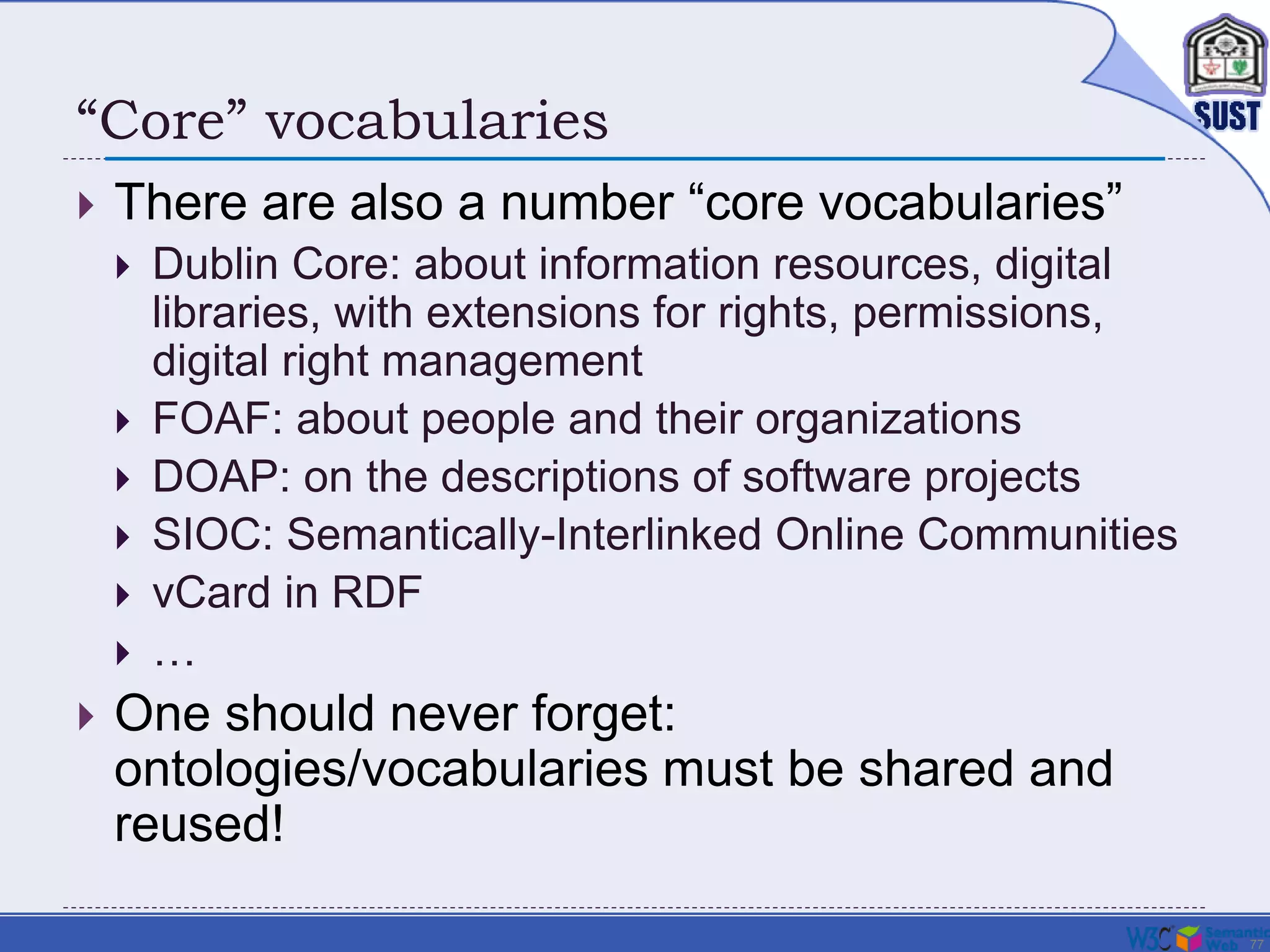 77
“Core” vocabularies
 There are also a number “core vocabularies”
 Dublin Core: about information resources, digital
libraries, with extensions for rights, permissions,
digital right management
 FOAF: about people and their organizations
 DOAP: on the descriptions of software projects
 SIOC: Semantically-Interlinked Online Communities
 vCard in RDF
 …
 One should never forget:
ontologies/vocabularies must be shared and
reused!
 