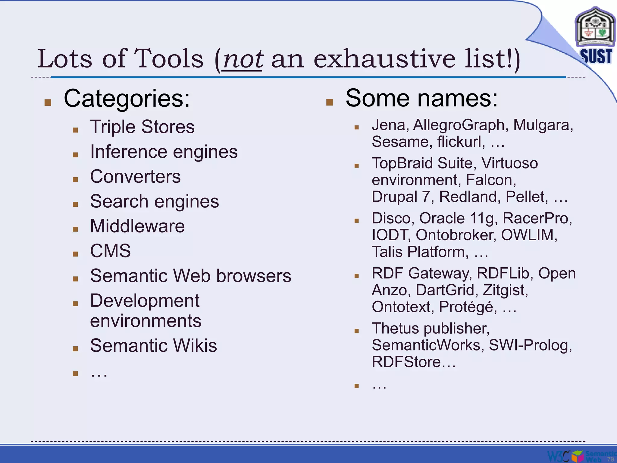 79
Lots of Tools (not an exhaustive list!)
 Categories:
 Triple Stores
 Inference engines
 Converters
 Search engines
 Middleware
 CMS
 Semantic Web browsers
 Development
environments
 Semantic Wikis
 …
 Some names:
 Jena, AllegroGraph, Mulgara,
Sesame, flickurl, …
 TopBraid Suite, Virtuoso
environment, Falcon,
Drupal 7, Redland, Pellet, …
 Disco, Oracle 11g, RacerPro,
IODT, Ontobroker, OWLIM,
Talis Platform, …
 RDF Gateway, RDFLib, Open
Anzo, DartGrid, Zitgist,
Ontotext, Protégé, …
 Thetus publisher,
SemanticWorks, SWI-Prolog,
RDFStore…
 …
 