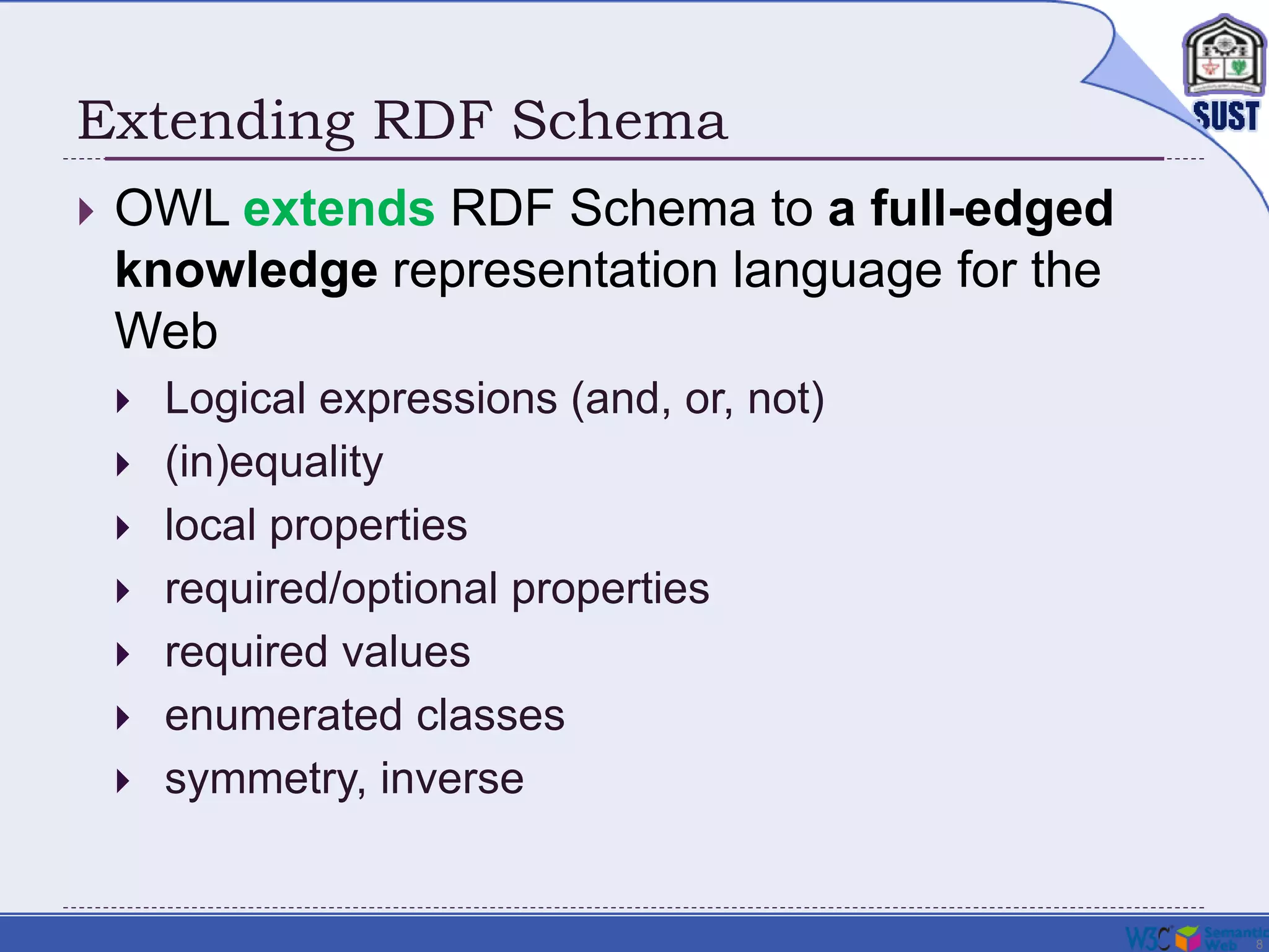 8
Extending RDF Schema
 OWL extends RDF Schema to a full-edged
knowledge representation language for the
Web
 Logical expressions (and, or, not)
 (in)equality
 local properties
 required/optional properties
 required values
 enumerated classes
 symmetry, inverse
 
