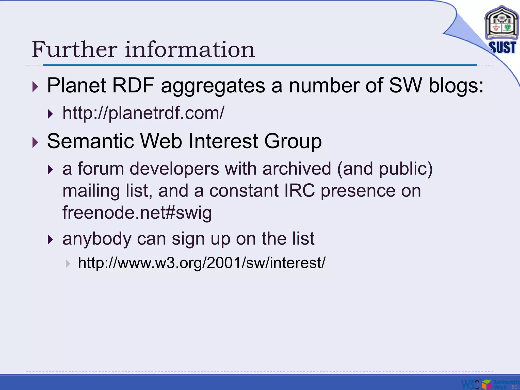 80
Further information
 Planet RDF aggregates a number of SW blogs:
 http://planetrdf.com/
 Semantic Web Interest Group
 a forum developers with archived (and public)
mailing list, and a constant IRC presence on
freenode.net#swig
 anybody can sign up on the list
 http://www.w3.org/2001/sw/interest/
 