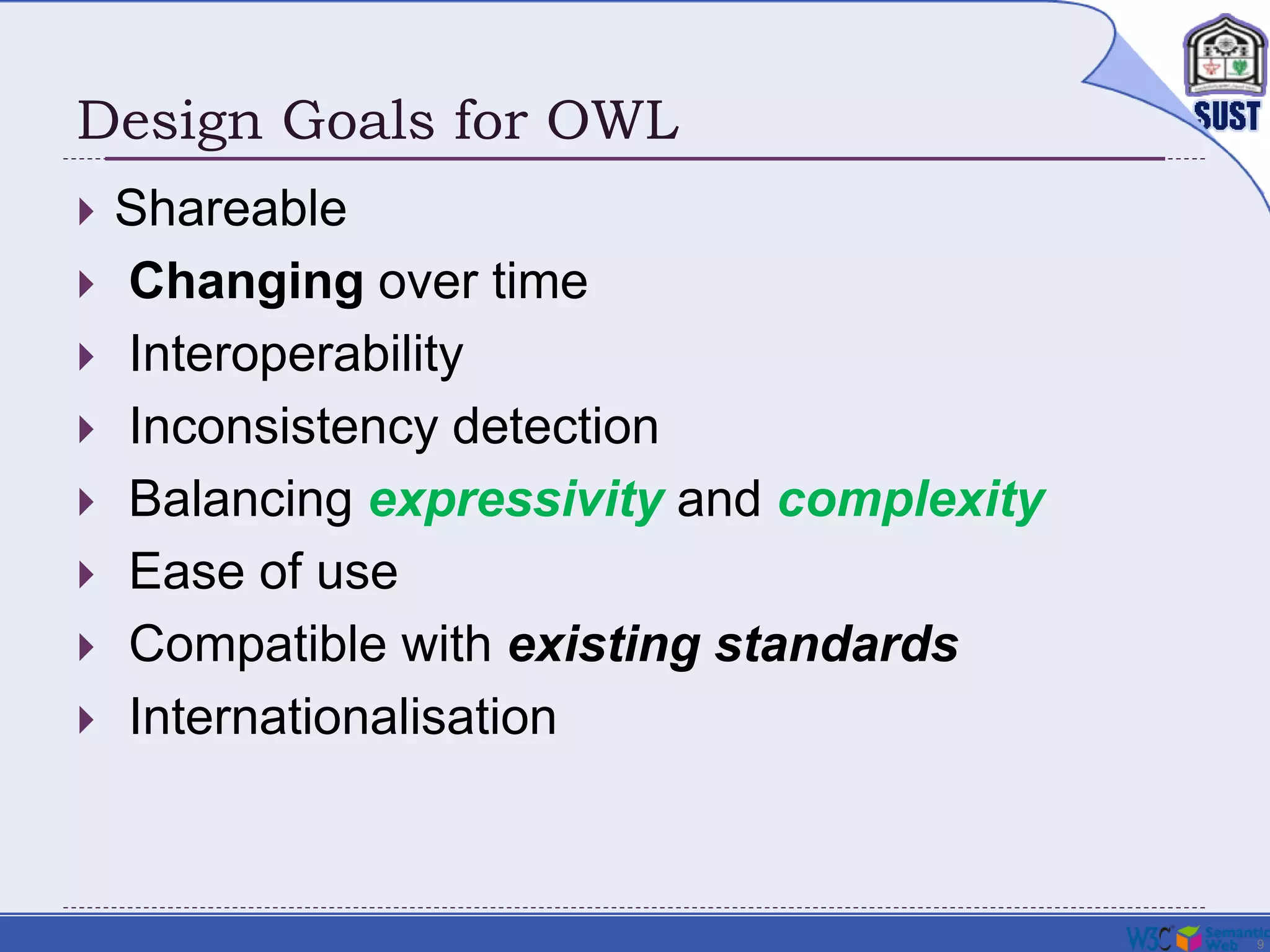 9
Design Goals for OWL
 Shareable
 Changing over time
 Interoperability
 Inconsistency detection
 Balancing expressivity and complexity
 Ease of use
 Compatible with existing standards
 Internationalisation
 