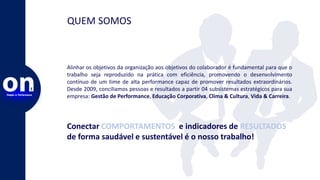 Alinhar os objetivos da organização aos objetivos do colaborador é fundamental para que o
trabalho seja reproduzido na prática com eficiência, promovendo o desenvolvimento
contínuo de um time de alta performance capaz de promover resultados extraordinários.
Desde 2009, conciliamos pessoas e resultados a partir 04 subsistemas estratégicos para sua
empresa: Gestão de Performance, Educação Corporativa, Clima & Cultura, Vida & Carreira.
QUEM SOMOS
Conectar COMPORTAMENTOS e indicadores de RESULTADOS
de forma saudável e sustentável é o nosso trabalho!
 